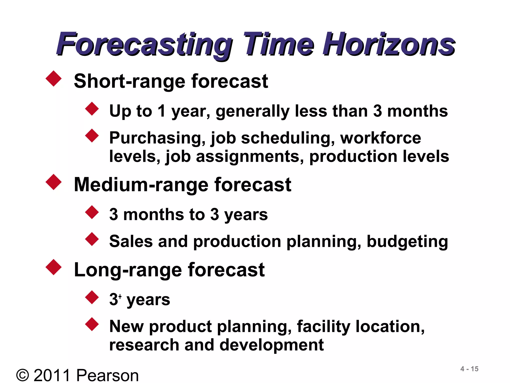 © 2011 Pearson
4 - 15
 Short-range forecast
 Up to 1 year, generally less than 3 months
 Purchasing, job scheduling, workforce
levels, job assignments, production levels
 Medium-range forecast
 3 months to 3 years
 Sales and production planning, budgeting
 Long-range forecast
 3+
years
 New product planning, facility location,
research and development
Forecasting Time HorizonsForecasting Time Horizons
 
