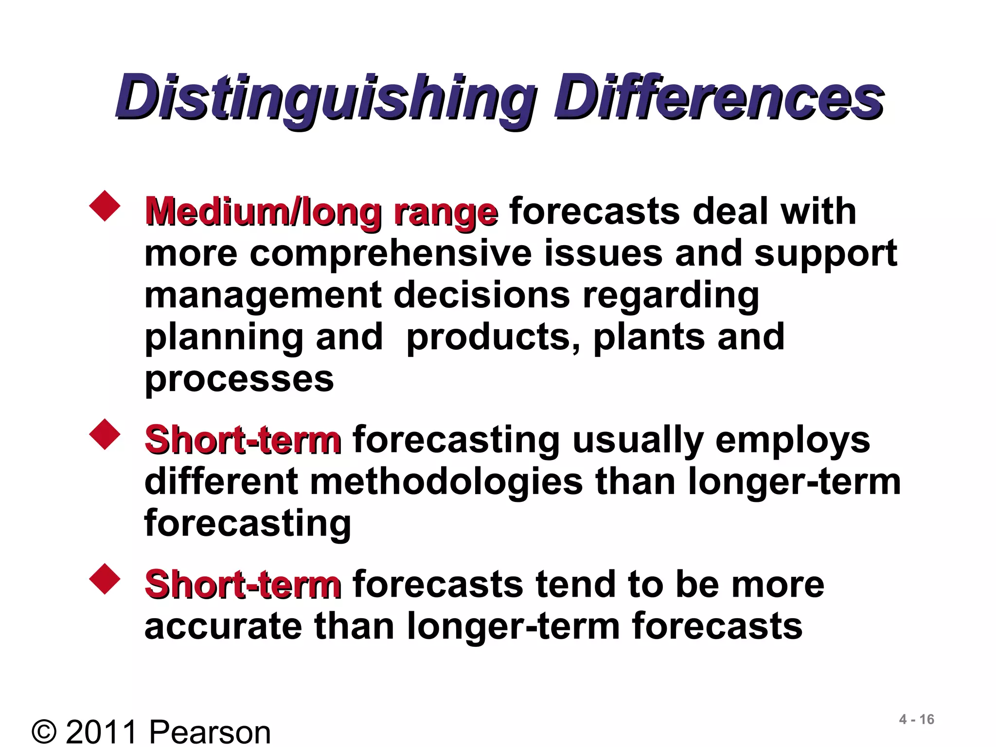 © 2011 Pearson
4 - 16
Distinguishing DifferencesDistinguishing Differences
 Medium/long rangeMedium/long range forecasts deal with
more comprehensive issues and support
management decisions regarding
planning and products, plants and
processes
 Short-termShort-term forecasting usually employs
different methodologies than longer-term
forecasting
 Short-termShort-term forecasts tend to be more
accurate than longer-term forecasts
 