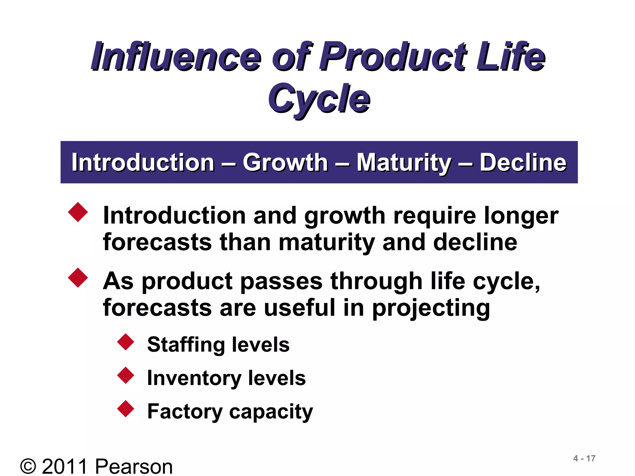 © 2011 Pearson
4 - 17
Influence of Product LifeInfluence of Product Life
CycleCycle
 Introduction and growth require longer
forecasts than maturity and decline
 As product passes through life cycle,
forecasts are useful in projecting
 Staffing levels
 Inventory levels
 Factory capacity
Introduction – Growth – Maturity – DeclineIntroduction – Growth – Maturity – Decline
 