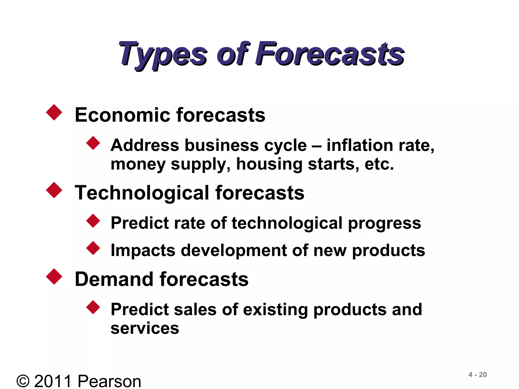 © 2011 Pearson
4 - 20
Types of ForecastsTypes of Forecasts
 Economic forecasts
 Address business cycle – inflation rate,
money supply, housing starts, etc.
 Technological forecasts
 Predict rate of technological progress
 Impacts development of new products
 Demand forecasts
 Predict sales of existing products and
services
 