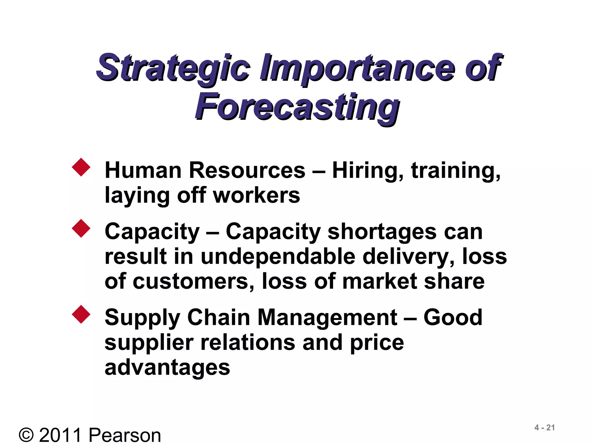 © 2011 Pearson
4 - 21
Strategic Importance ofStrategic Importance of
ForecastingForecasting
 Human Resources – Hiring, training,
laying off workers
 Capacity – Capacity shortages can
result in undependable delivery, loss
of customers, loss of market share
 Supply Chain Management – Good
supplier relations and price
advantages
 