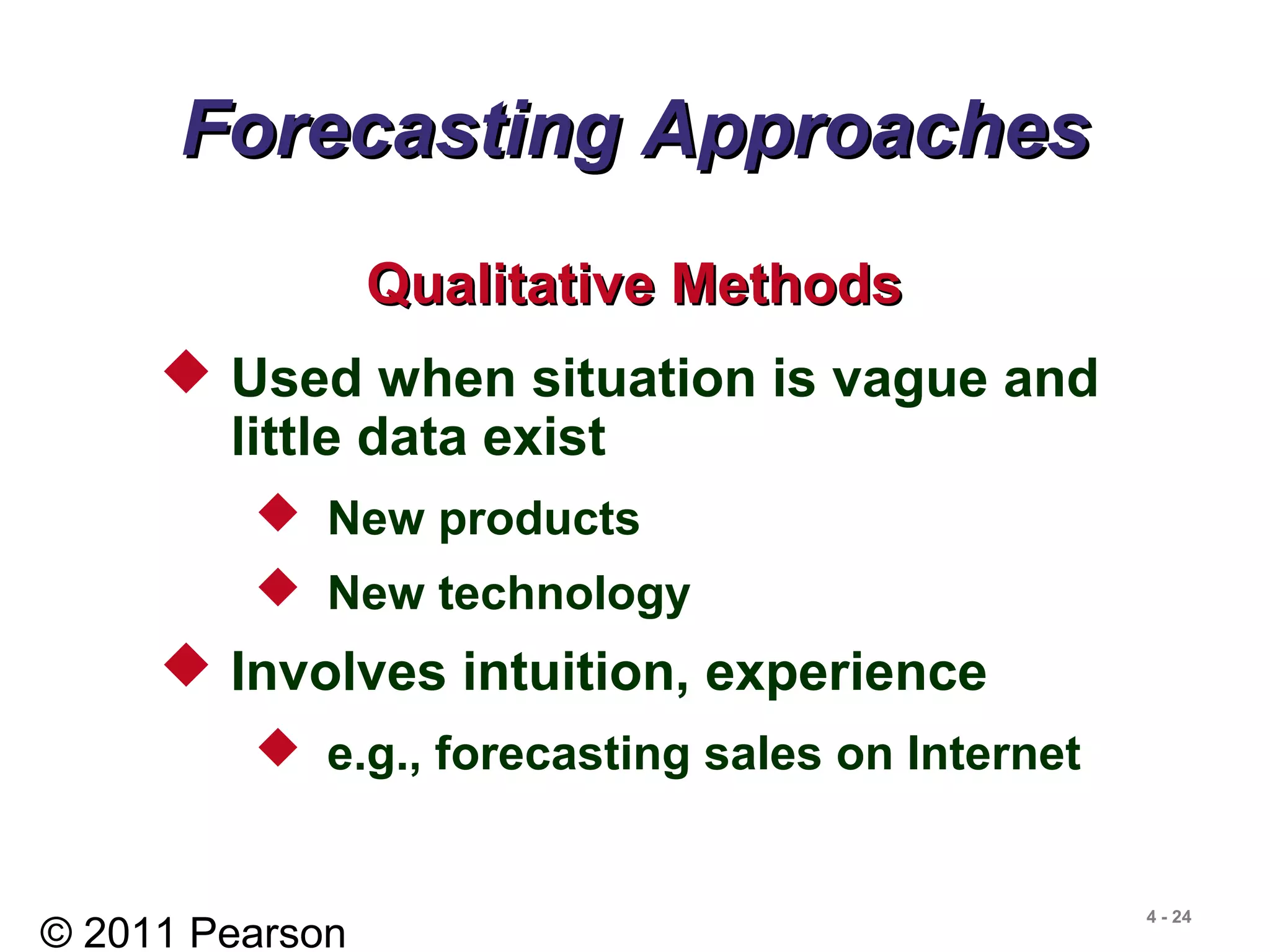 © 2011 Pearson
4 - 24
Forecasting ApproachesForecasting Approaches
 Used when situation is vague and
little data exist
 New products
 New technology
 Involves intuition, experience
 e.g., forecasting sales on Internet
Qualitative MethodsQualitative Methods
 