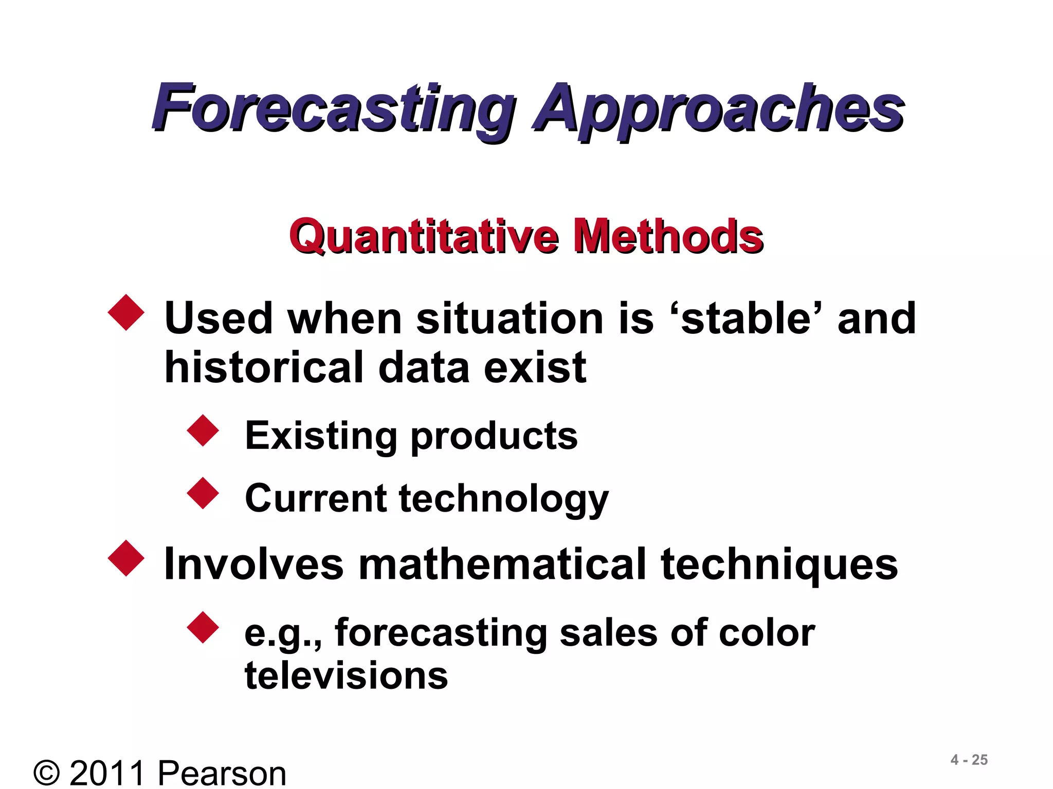 © 2011 Pearson
4 - 25
Forecasting ApproachesForecasting Approaches
 Used when situation is ‘stable’ and
historical data exist
 Existing products
 Current technology
 Involves mathematical techniques
 e.g., forecasting sales of color
televisions
Quantitative MethodsQuantitative Methods
 