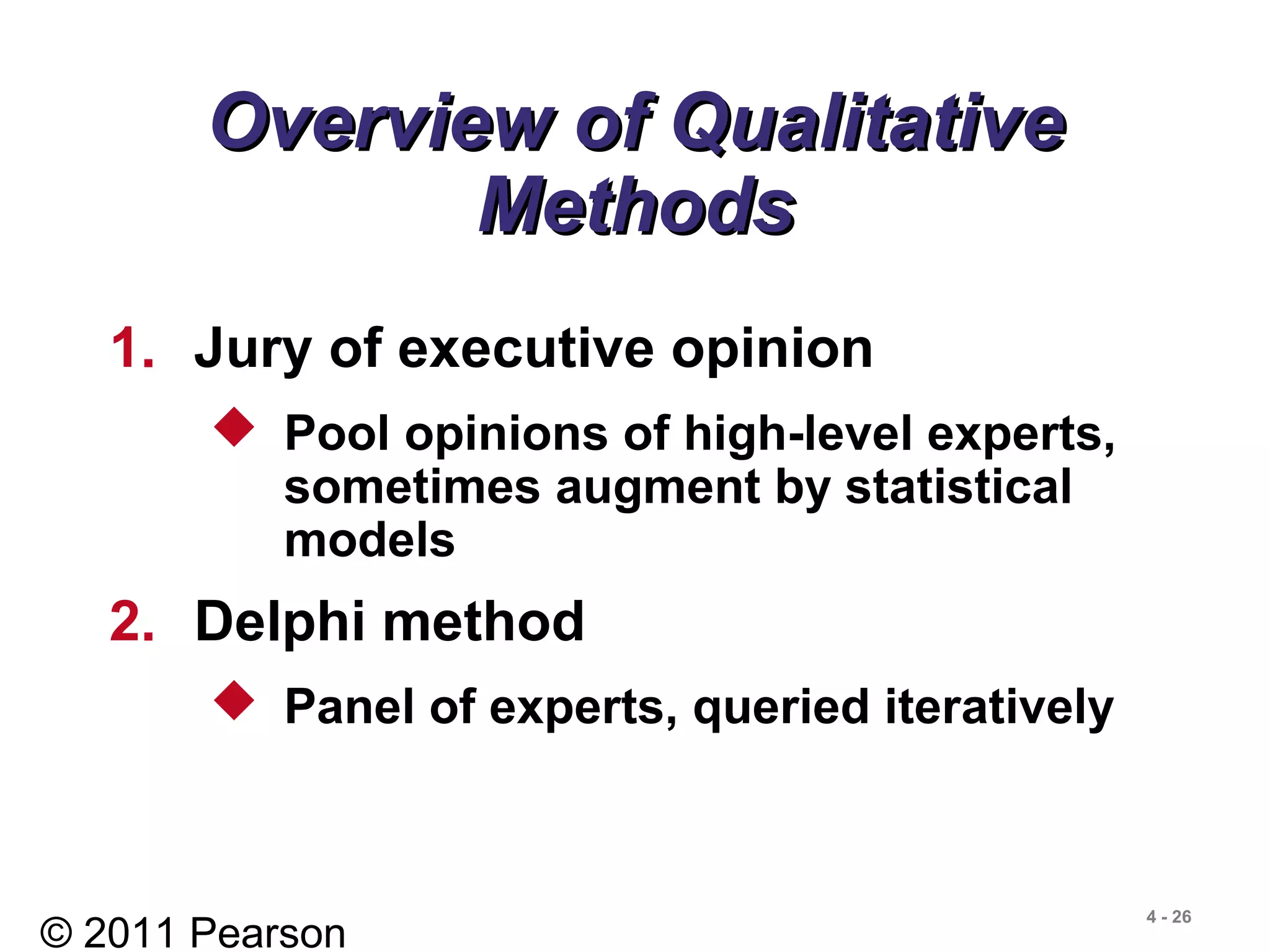 © 2011 Pearson
4 - 26
Overview of QualitativeOverview of Qualitative
MethodsMethods
1. Jury of executive opinion
 Pool opinions of high-level experts,
sometimes augment by statistical
models
2. Delphi method
 Panel of experts, queried iteratively
 