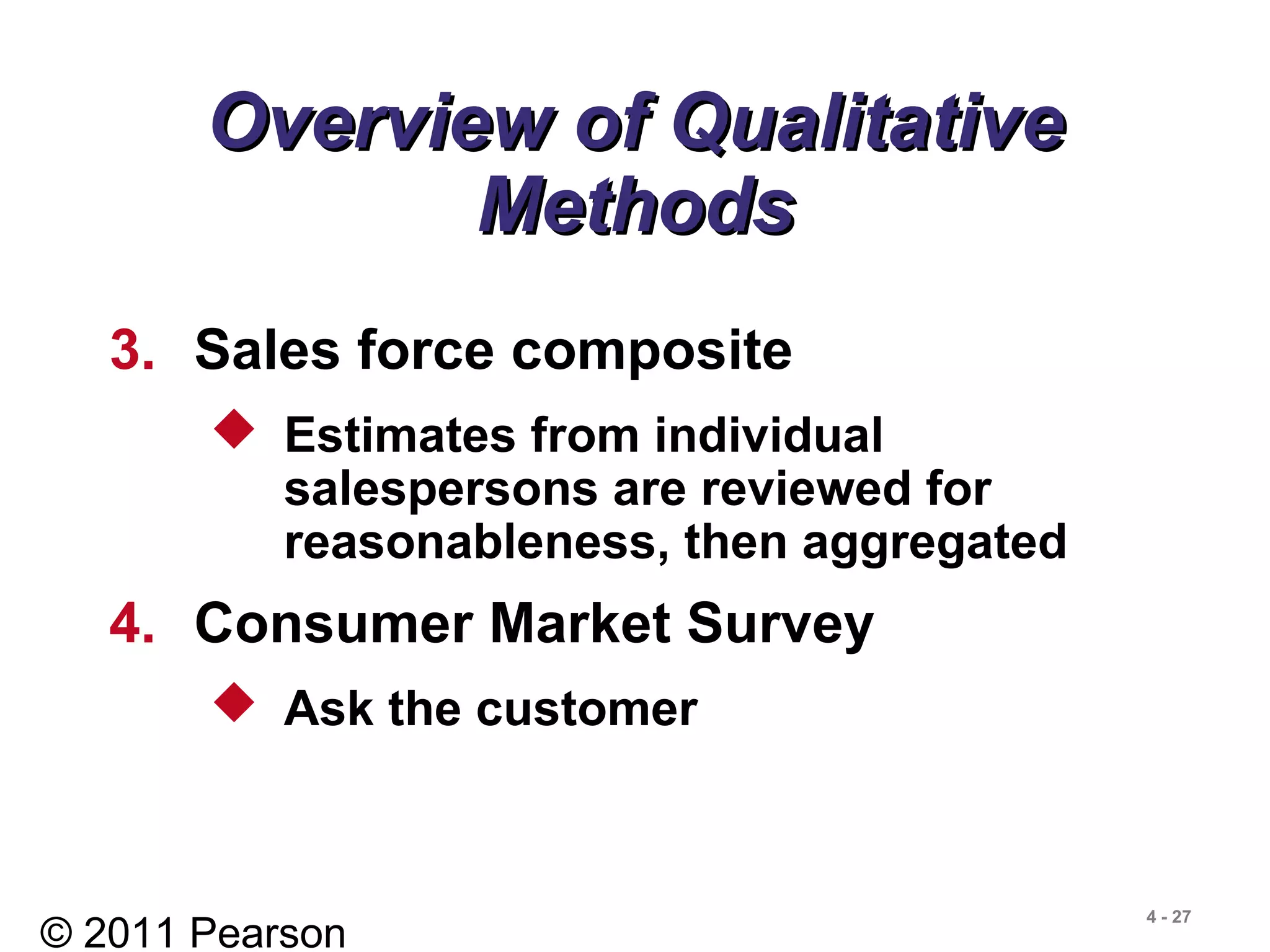 © 2011 Pearson
4 - 27
Overview of QualitativeOverview of Qualitative
MethodsMethods
3. Sales force composite
 Estimates from individual
salespersons are reviewed for
reasonableness, then aggregated
4. Consumer Market Survey
 Ask the customer
 