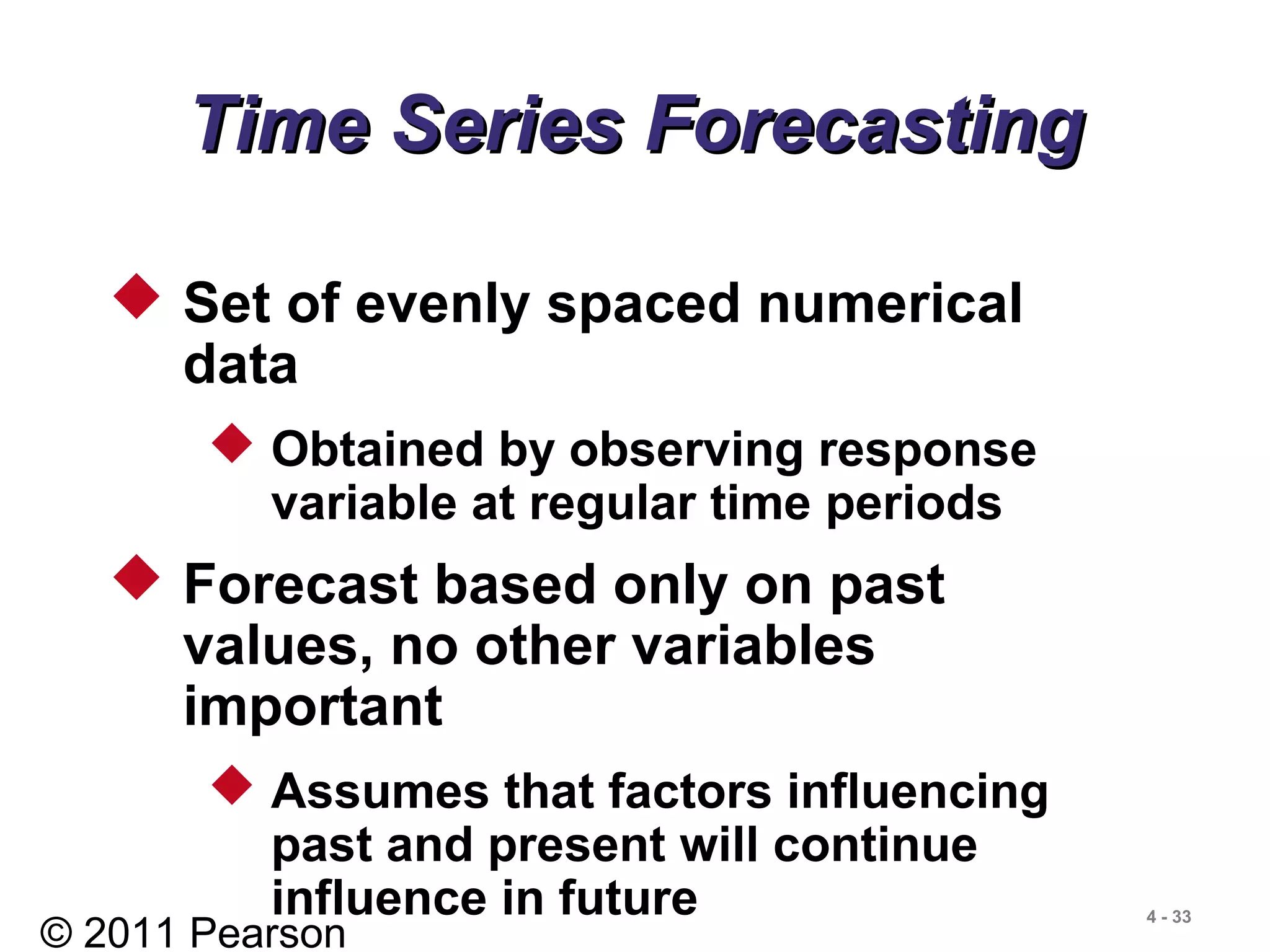 © 2011 Pearson
4 - 33
 Set of evenly spaced numerical
data
 Obtained by observing response
variable at regular time periods
 Forecast based only on past
values, no other variables
important
 Assumes that factors influencing
past and present will continue
influence in future
Time Series ForecastingTime Series Forecasting
 