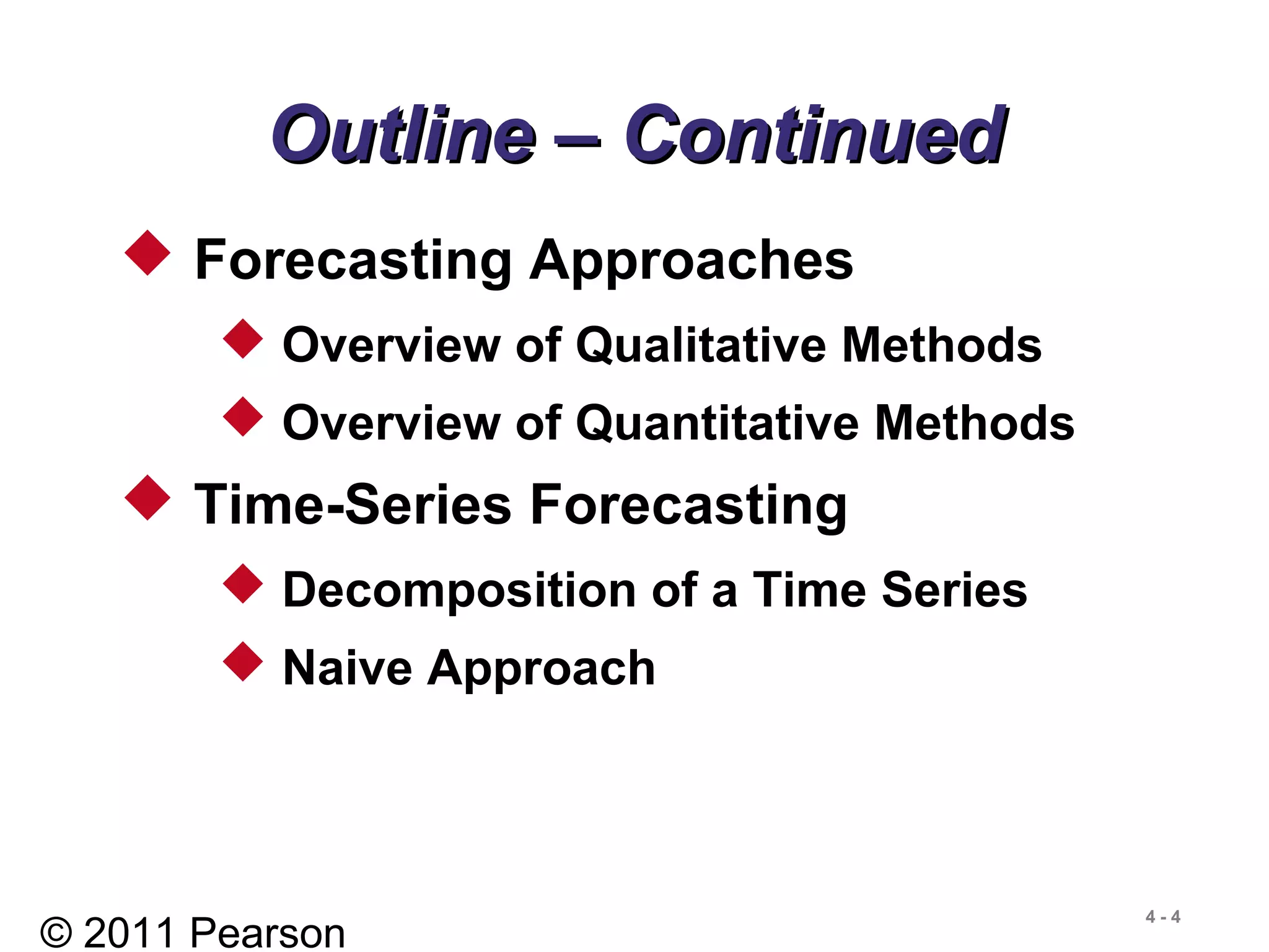 © 2011 Pearson
4 - 4
Outline – ContinuedOutline – Continued
 Forecasting Approaches
 Overview of Qualitative Methods
 Overview of Quantitative Methods
 Time-Series Forecasting
 Decomposition of a Time Series
 Naive Approach
 