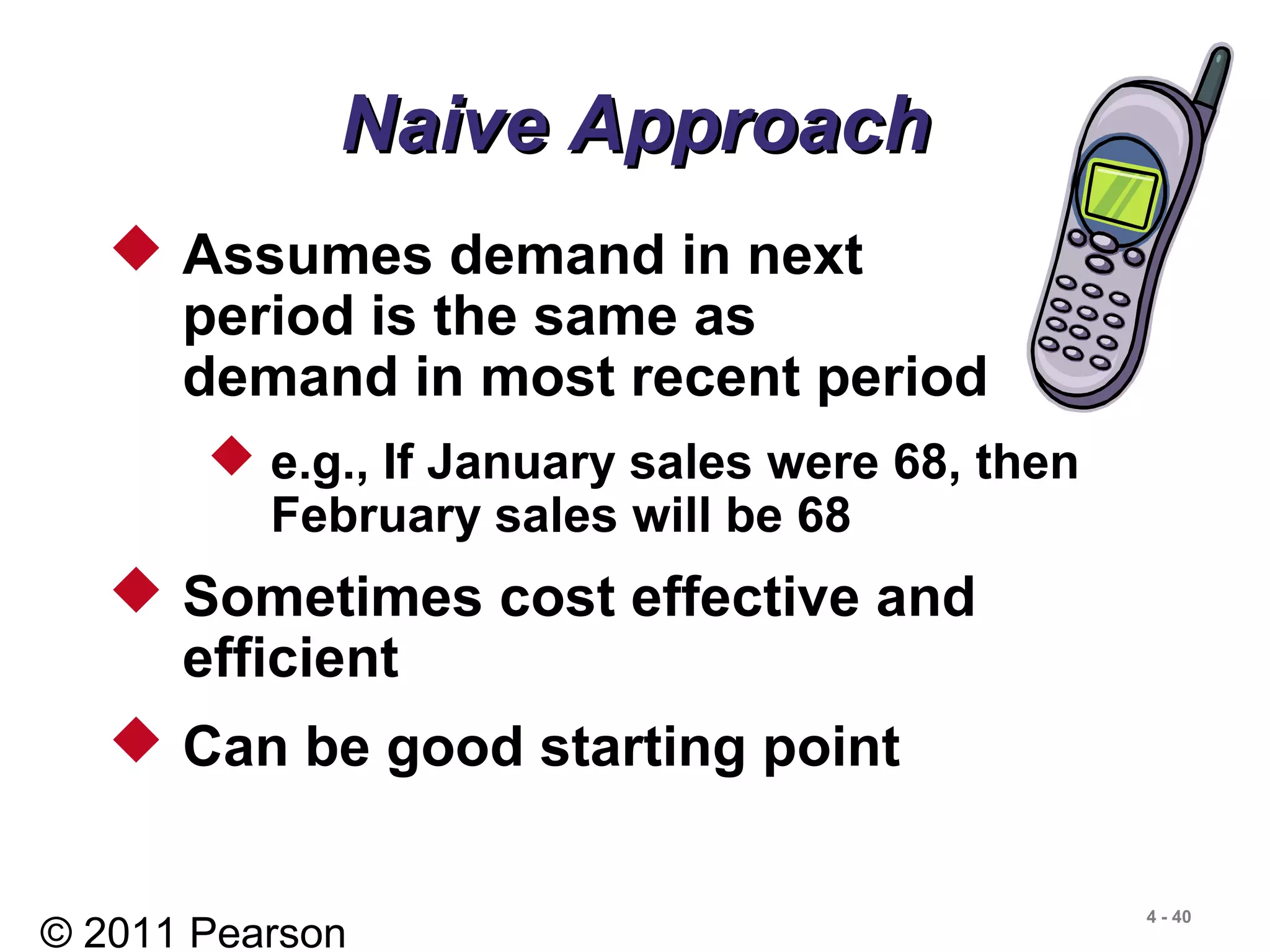 © 2011 Pearson
4 - 40
Naive ApproachNaive Approach
 Assumes demand in next
period is the same as
demand in most recent period
 e.g., If January sales were 68, then
February sales will be 68
 Sometimes cost effective and
efficient
 Can be good starting point
 