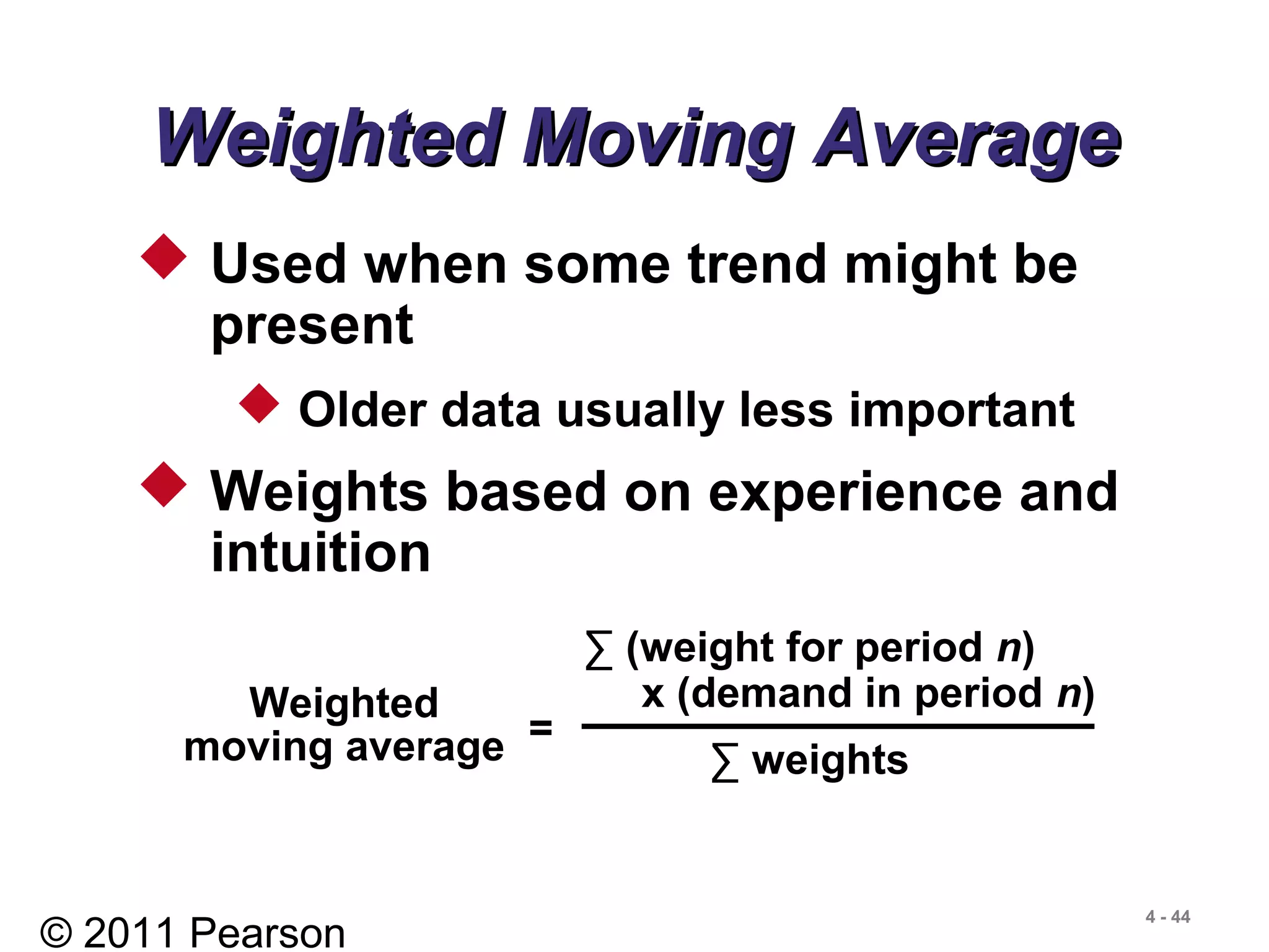 © 2011 Pearson
4 - 44
 Used when some trend might be
present
 Older data usually less important
 Weights based on experience and
intuition
Weighted Moving AverageWeighted Moving Average
Weighted
moving average =
∑ (weight for period n)
x (demand in period n)
∑ weights
 
