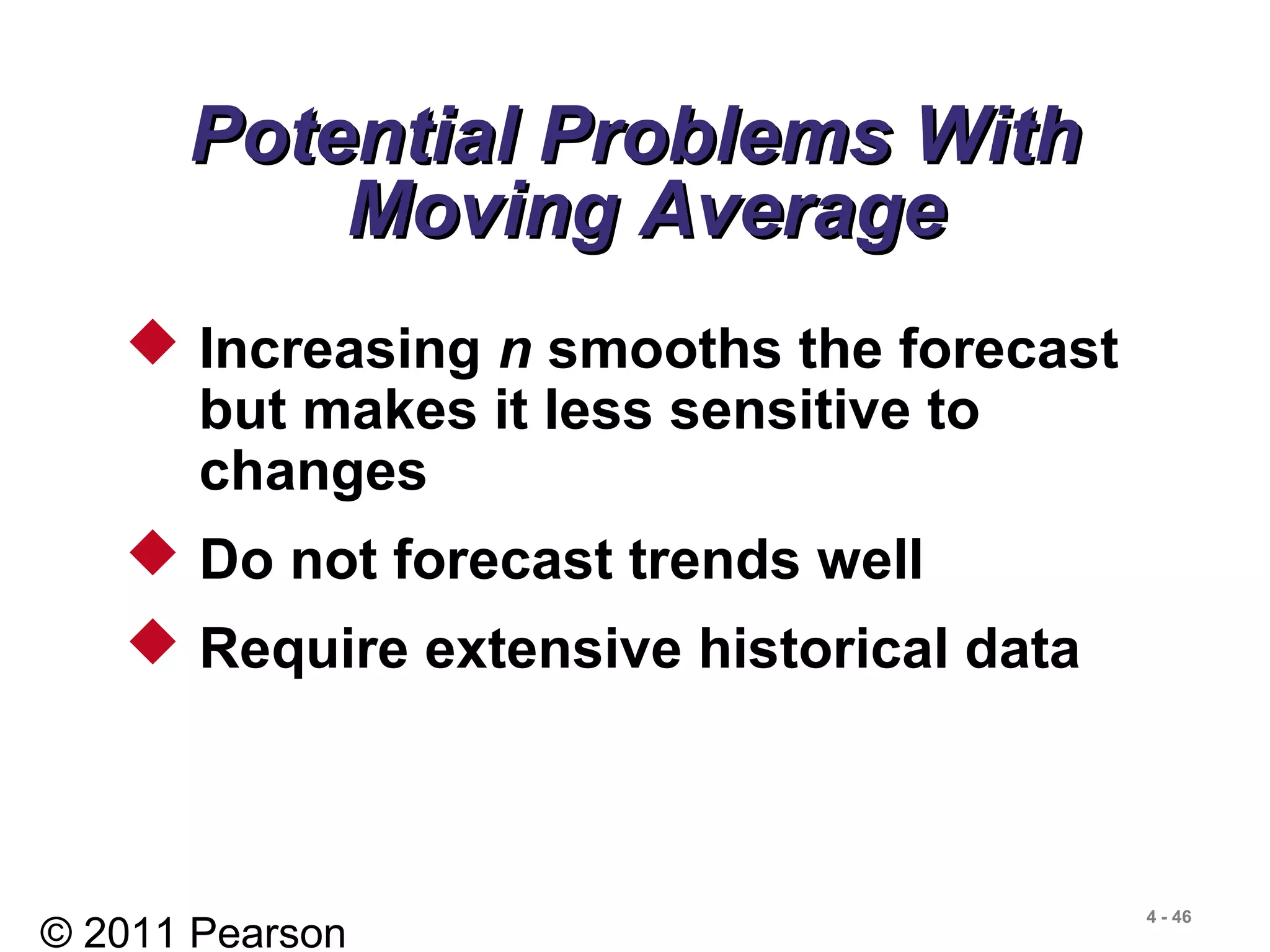 © 2011 Pearson
4 - 46
 Increasing n smooths the forecast
but makes it less sensitive to
changes
 Do not forecast trends well
 Require extensive historical data
Potential Problems WithPotential Problems With
Moving AverageMoving Average
 