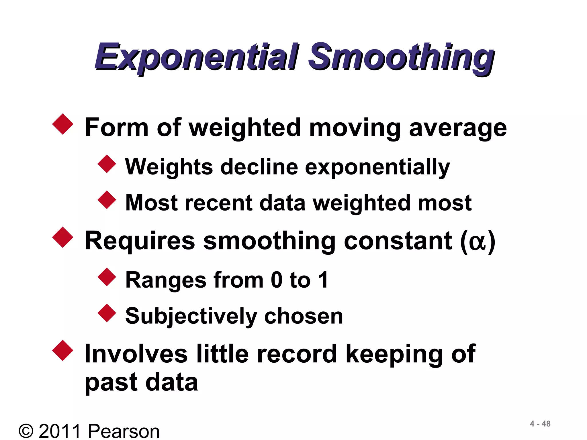 © 2011 Pearson
4 - 48
 Form of weighted moving average
 Weights decline exponentially
 Most recent data weighted most
 Requires smoothing constant (α)
 Ranges from 0 to 1
 Subjectively chosen
 Involves little record keeping of
past data
Exponential SmoothingExponential Smoothing
 