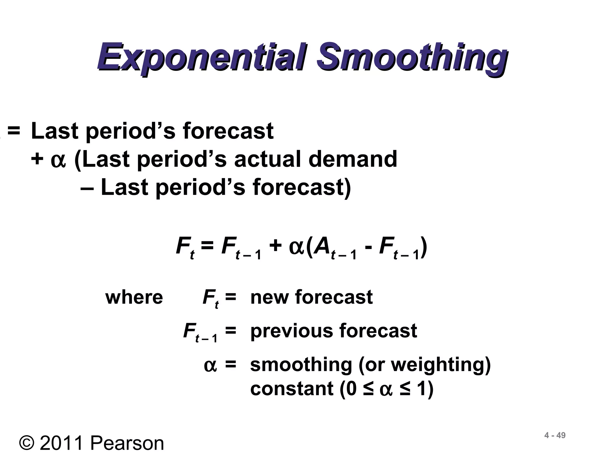© 2011 Pearson
4 - 49
Exponential SmoothingExponential Smoothing
t = Last period’s forecast
+ α (Last period’s actual demand
– Last period’s forecast)
Ft = Ft – 1 + α(At – 1 - Ft – 1)
where Ft = new forecast
Ft – 1 = previous forecast
α = smoothing (or weighting)
constant (0 ≤ α ≤ 1)
 