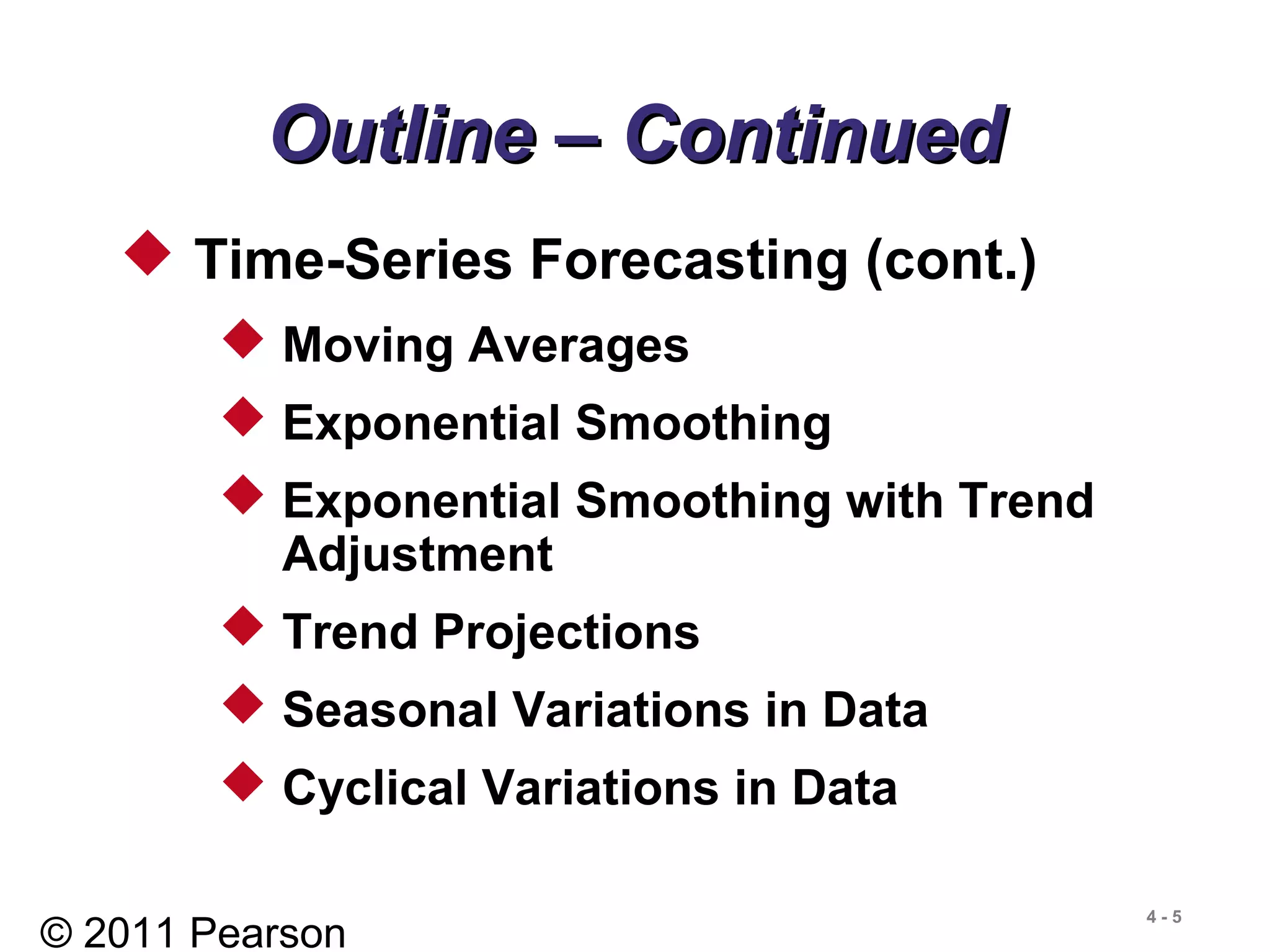 © 2011 Pearson
4 - 5
Outline – ContinuedOutline – Continued
 Time-Series Forecasting (cont.)
 Moving Averages
 Exponential Smoothing
 Exponential Smoothing with Trend
Adjustment
 Trend Projections
 Seasonal Variations in Data
 Cyclical Variations in Data
 