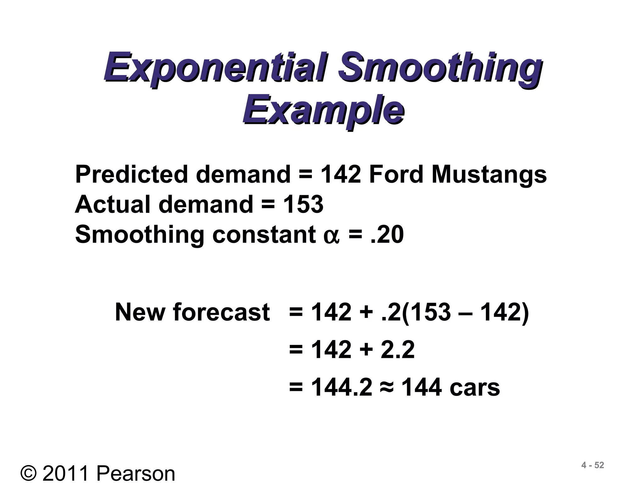 © 2011 Pearson
4 - 52
Exponential SmoothingExponential Smoothing
ExampleExample
Predicted demand = 142 Ford Mustangs
Actual demand = 153
Smoothing constant α = .20
New forecast = 142 + .2(153 – 142)
= 142 + 2.2
= 144.2 ≈ 144 cars
 