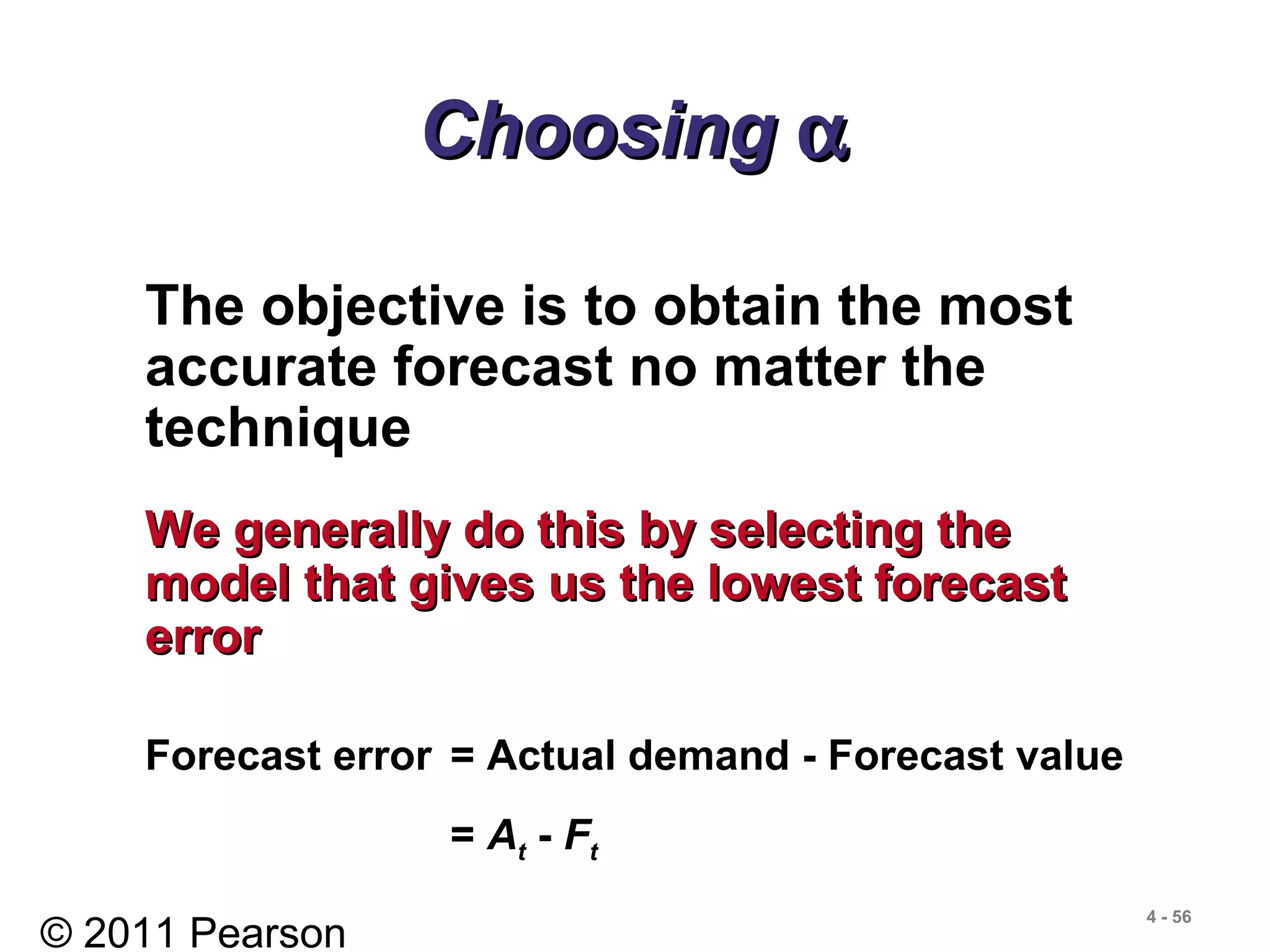 © 2011 Pearson
4 - 56
ChoosingChoosing αα
The objective is to obtain the most
accurate forecast no matter the
technique
We generally do this by selecting theWe generally do this by selecting the
model that gives us the lowest forecastmodel that gives us the lowest forecast
errorerror
Forecast error = Actual demand - Forecast value
= At - Ft
 