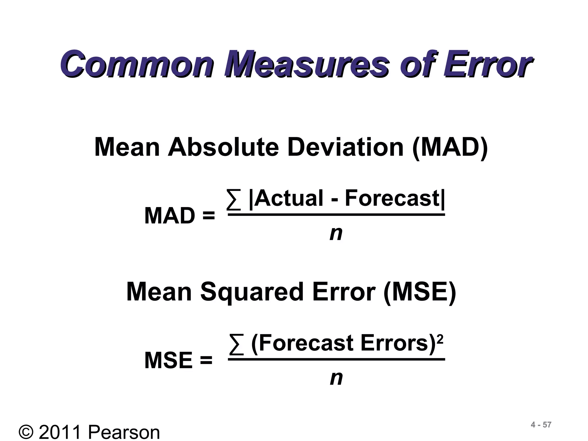 © 2011 Pearson
4 - 57
Common Measures of ErrorCommon Measures of Error
Mean Absolute Deviation (MAD)
MAD =
∑ |Actual - Forecast|
n
Mean Squared Error (MSE)
MSE =
∑ (Forecast Errors)2
n
 