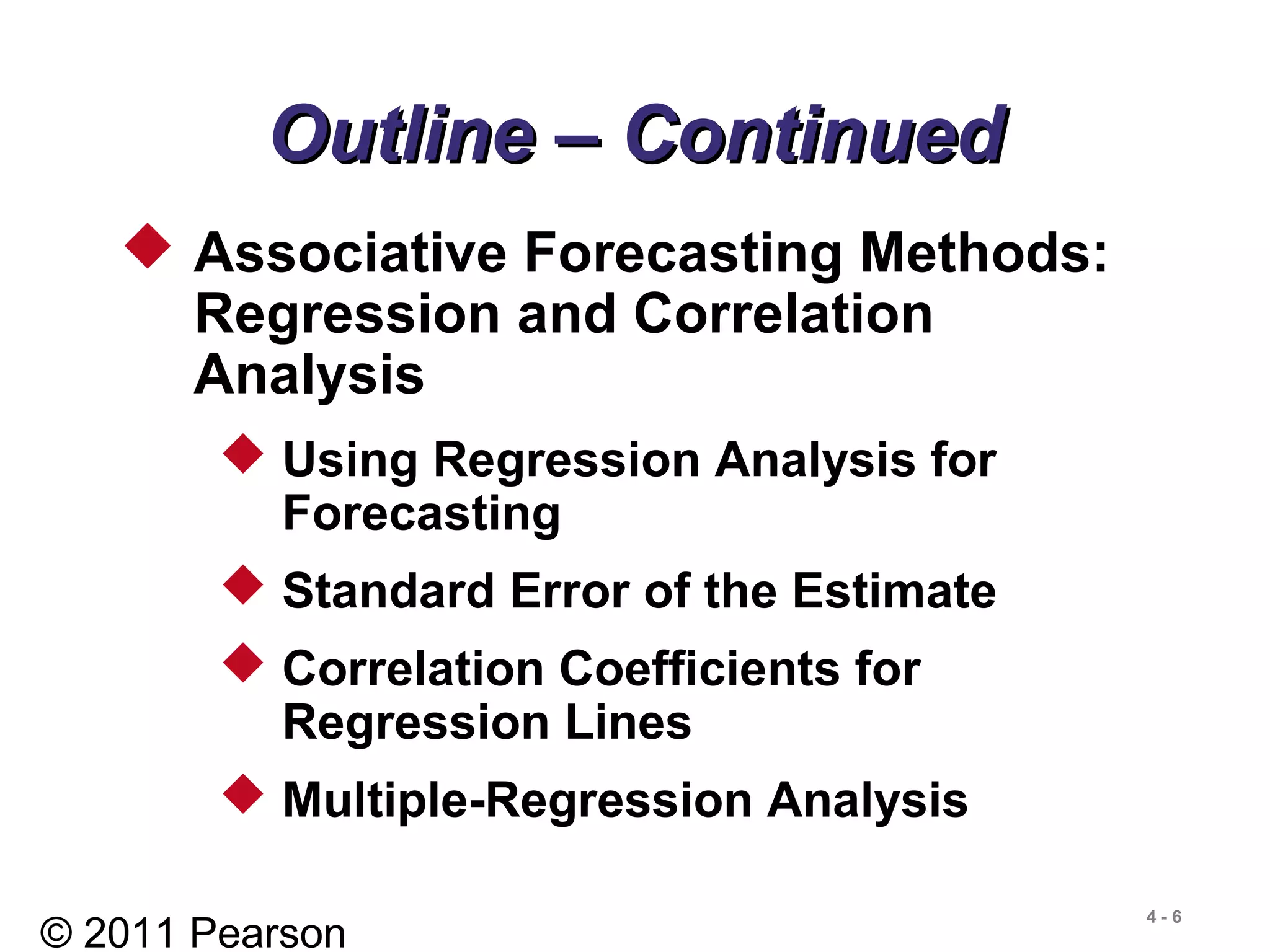 © 2011 Pearson
4 - 6
Outline – ContinuedOutline – Continued
 Associative Forecasting Methods:
Regression and Correlation
Analysis
 Using Regression Analysis for
Forecasting
 Standard Error of the Estimate
 Correlation Coefficients for
Regression Lines
 Multiple-Regression Analysis
 