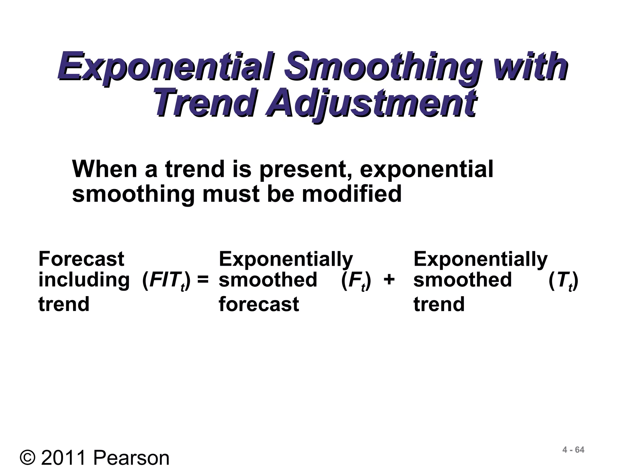© 2011 Pearson
4 - 64
Exponential Smoothing withExponential Smoothing with
Trend AdjustmentTrend Adjustment
When a trend is present, exponential
smoothing must be modified
Forecast
including (FITt) =
trend
Exponentially Exponentially
smoothed (Ft) + smoothed (Tt)
forecast trend
 