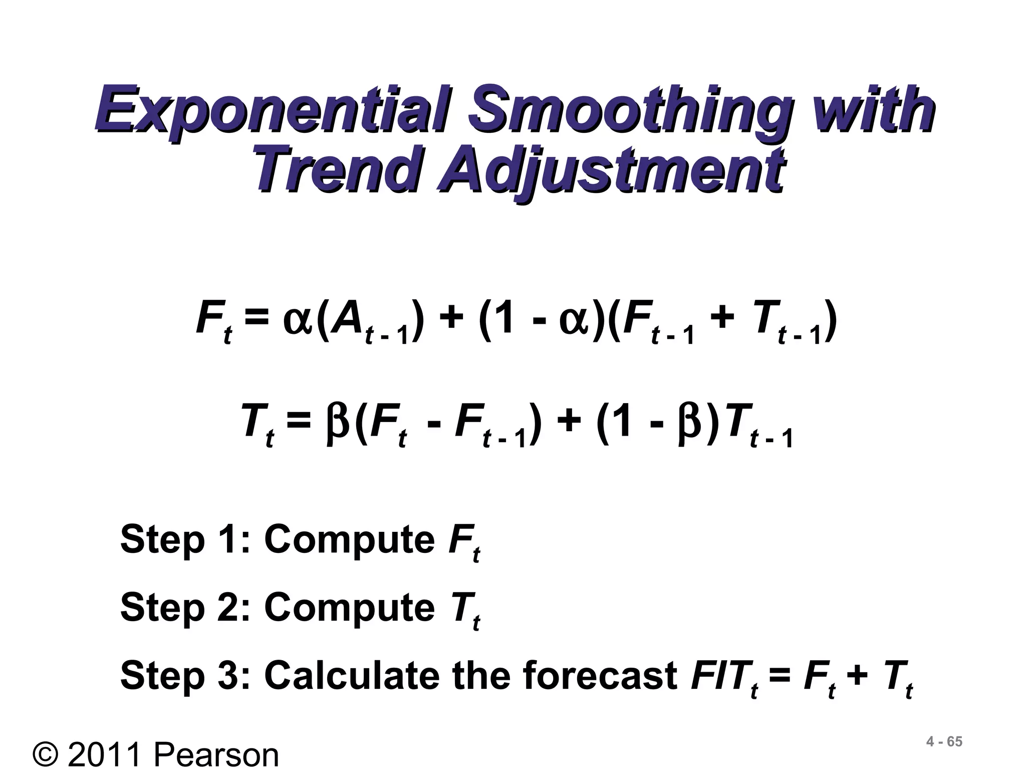 © 2011 Pearson
4 - 65
Exponential Smoothing withExponential Smoothing with
Trend AdjustmentTrend Adjustment
Ft = α(At - 1) + (1 - α)(Ft - 1 + Tt - 1)
Tt = β(Ft - Ft - 1) + (1 - β)Tt - 1
Step 1: Compute Ft
Step 2: Compute Tt
Step 3: Calculate the forecast FITt = Ft + Tt
 