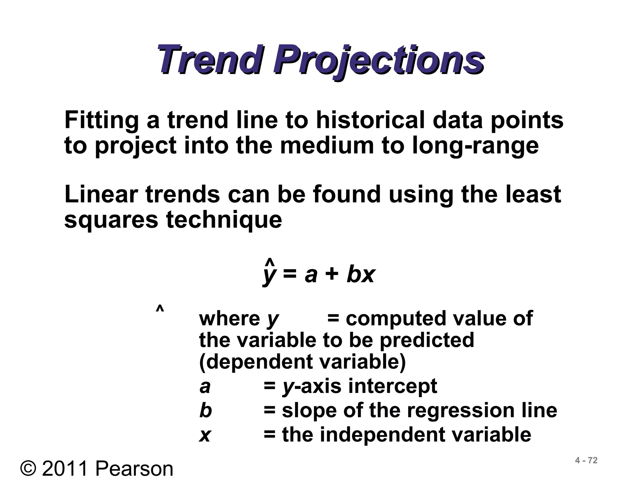 © 2011 Pearson
4 - 72
Trend ProjectionsTrend Projections
Fitting a trend line to historical data points
to project into the medium to long-range
Linear trends can be found using the least
squares technique
y = a + bx^
where y = computed value of
the variable to be predicted
(dependent variable)
a = y-axis intercept
b = slope of the regression line
x = the independent variable
^
 