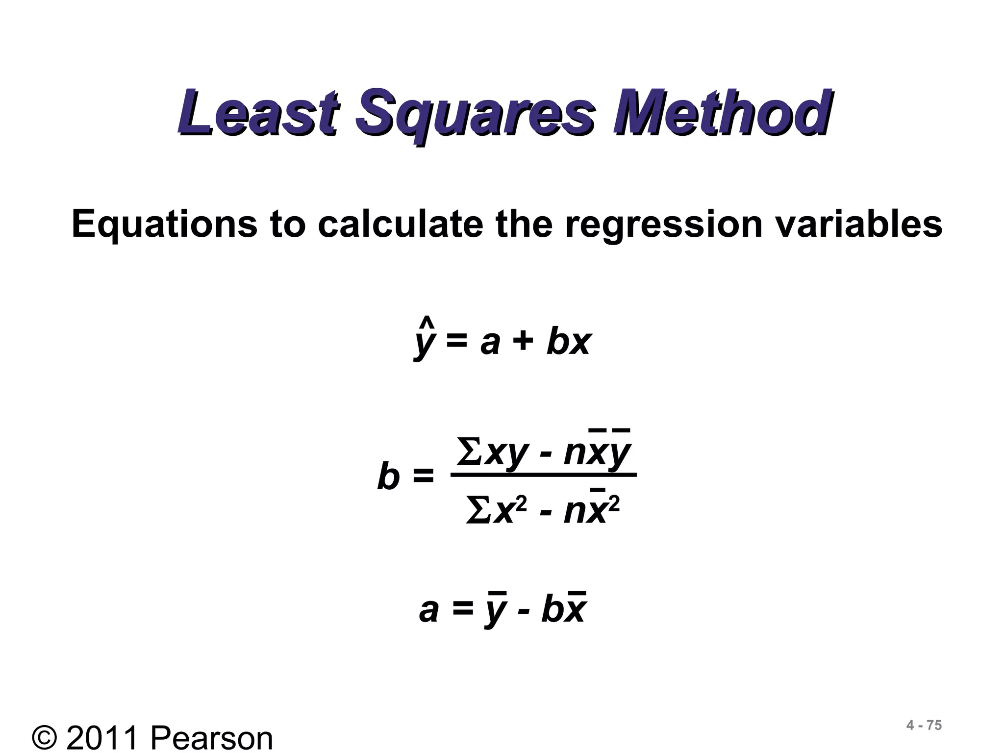© 2011 Pearson
4 - 75
Least Squares MethodLeast Squares Method
Equations to calculate the regression variables
b =
Σxy - nxy
Σx2
- nx2
y = a + bx^
a = y - bx
 