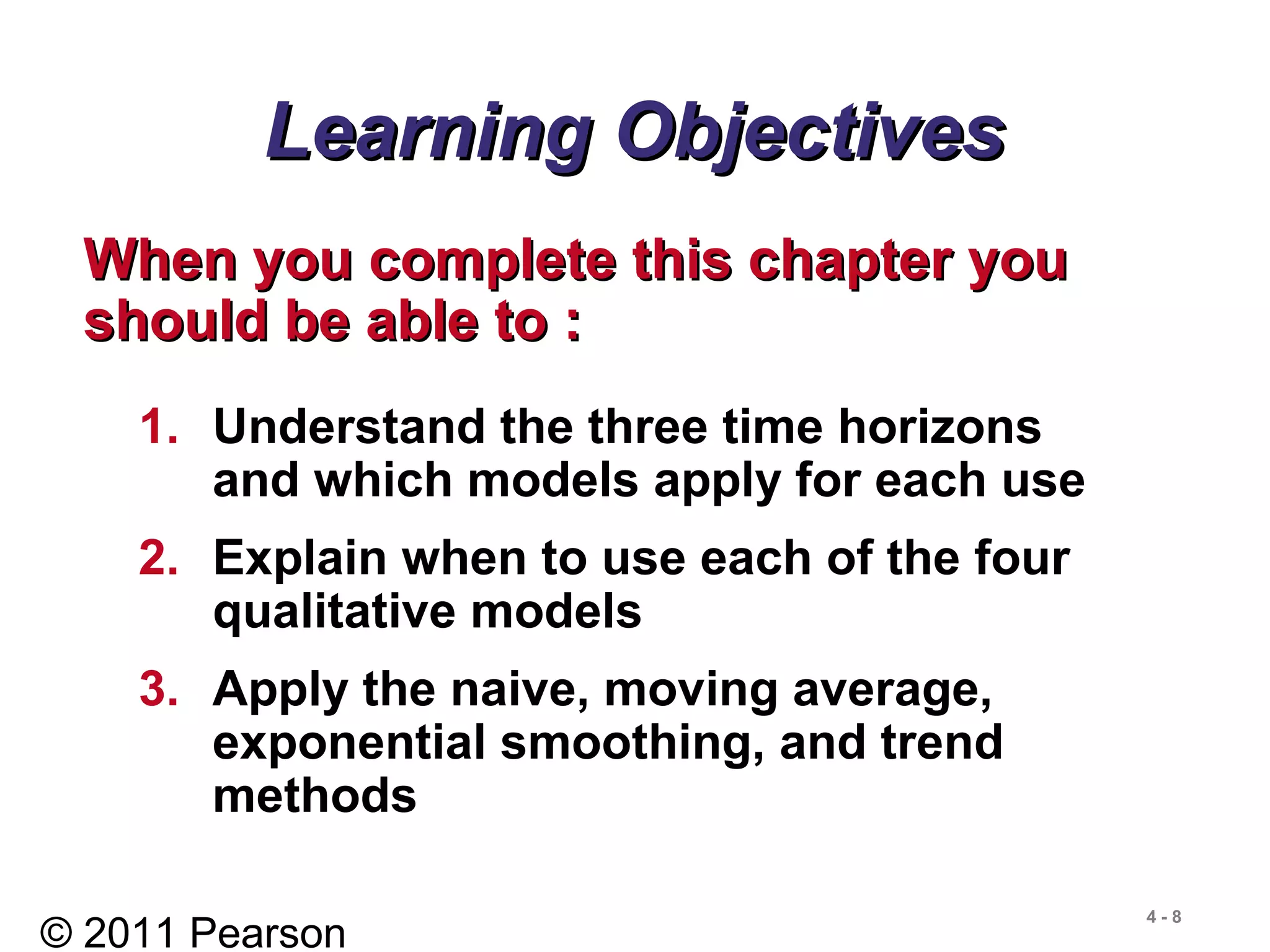 © 2011 Pearson
4 - 8
Learning ObjectivesLearning Objectives
When you complete this chapter youWhen you complete this chapter you
should be able to :should be able to :
1. Understand the three time horizons
and which models apply for each use
2. Explain when to use each of the four
qualitative models
3. Apply the naive, moving average,
exponential smoothing, and trend
methods
 