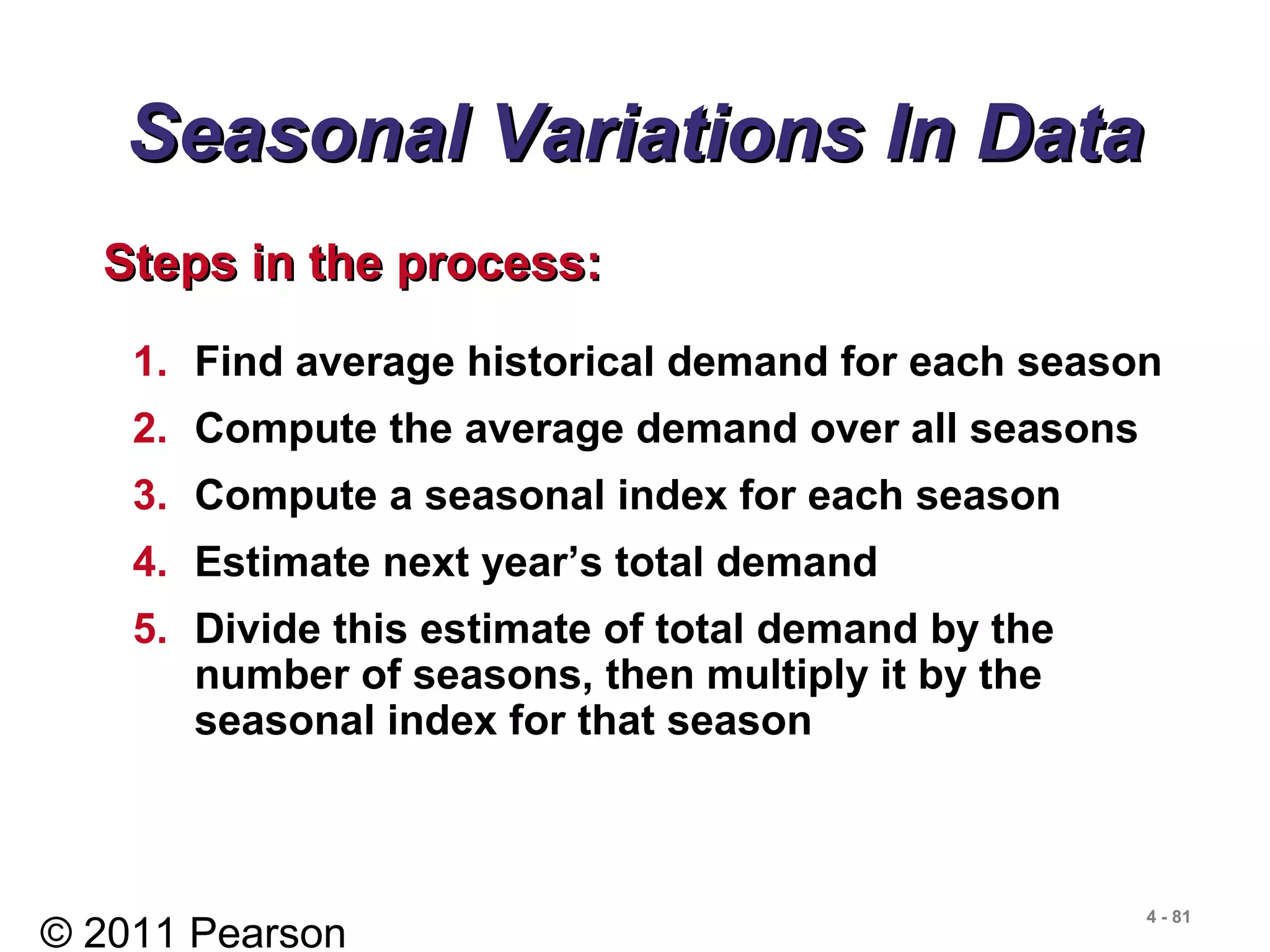© 2011 Pearson
4 - 81
Seasonal Variations In DataSeasonal Variations In Data
1. Find average historical demand for each season
2. Compute the average demand over all seasons
3. Compute a seasonal index for each season
4. Estimate next year’s total demand
5. Divide this estimate of total demand by the
number of seasons, then multiply it by the
seasonal index for that season
Steps in the process:Steps in the process:
 