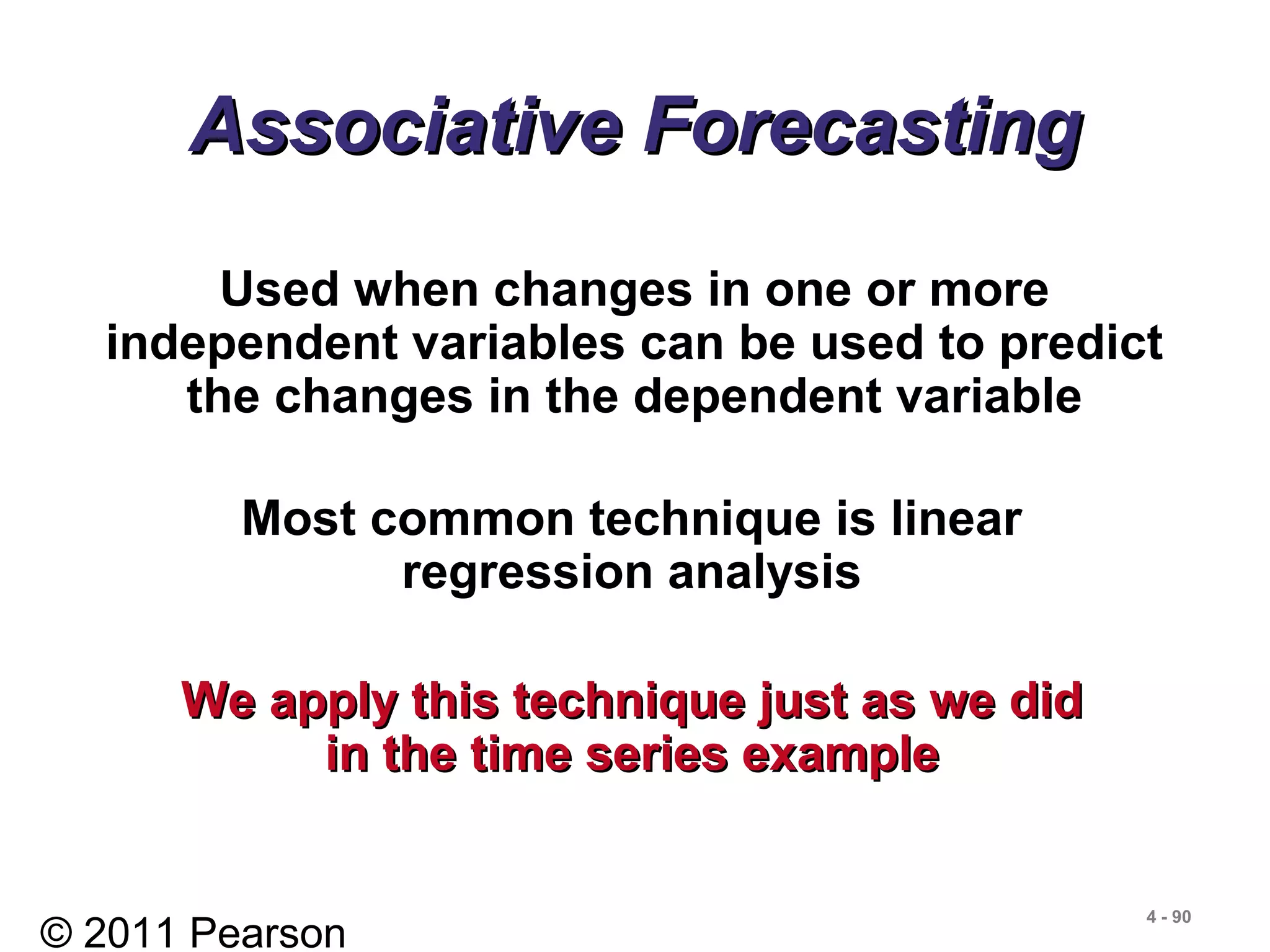 © 2011 Pearson
4 - 90
Associative ForecastingAssociative Forecasting
Used when changes in one or more
independent variables can be used to predict
the changes in the dependent variable
Most common technique is linear
regression analysis
We apply this technique just as we didWe apply this technique just as we did
in the time series examplein the time series example
 