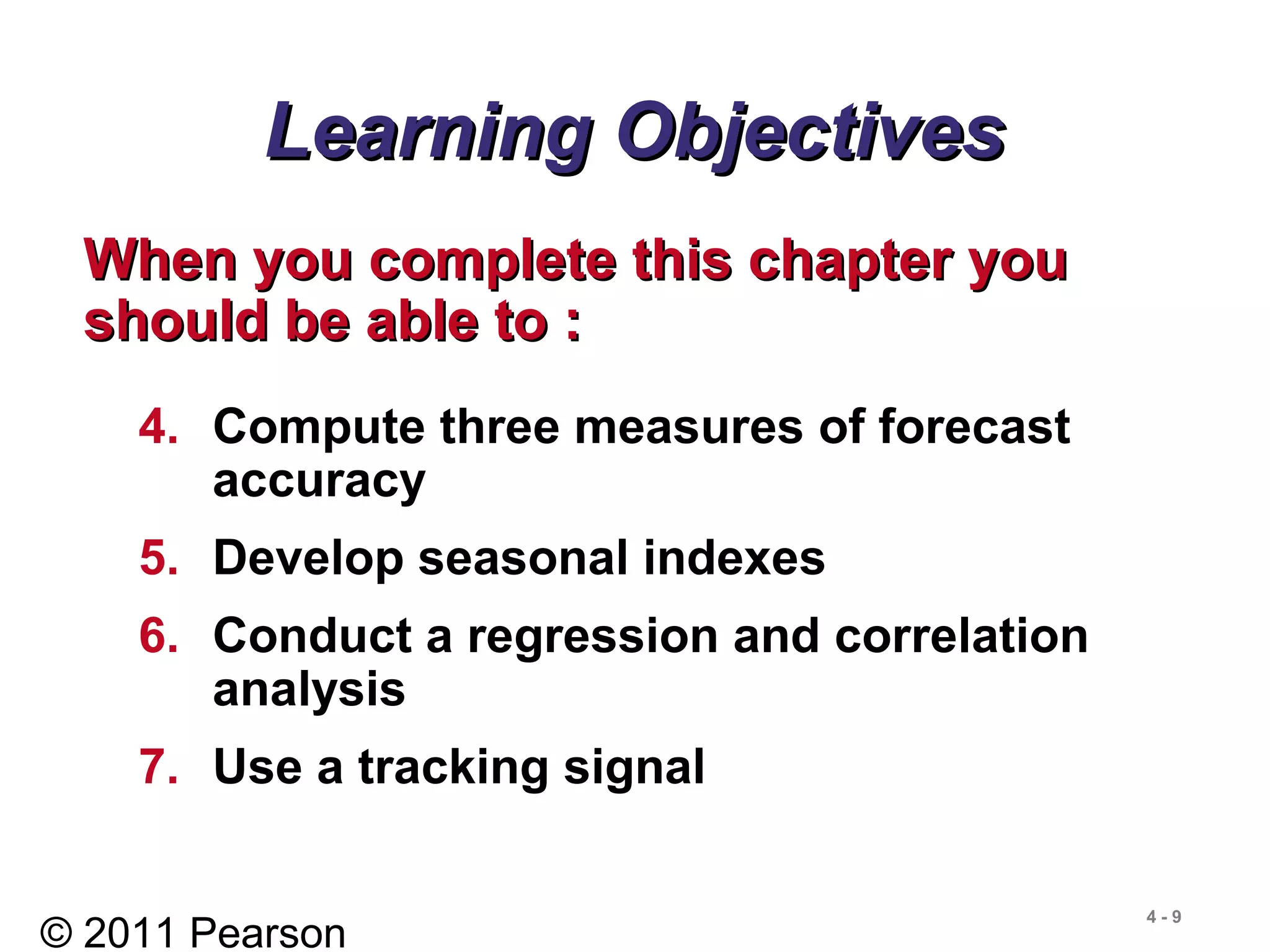 © 2011 Pearson
4 - 9
Learning ObjectivesLearning Objectives
When you complete this chapter youWhen you complete this chapter you
should be able to :should be able to :
4. Compute three measures of forecast
accuracy
5. Develop seasonal indexes
6. Conduct a regression and correlation
analysis
7. Use a tracking signal
 