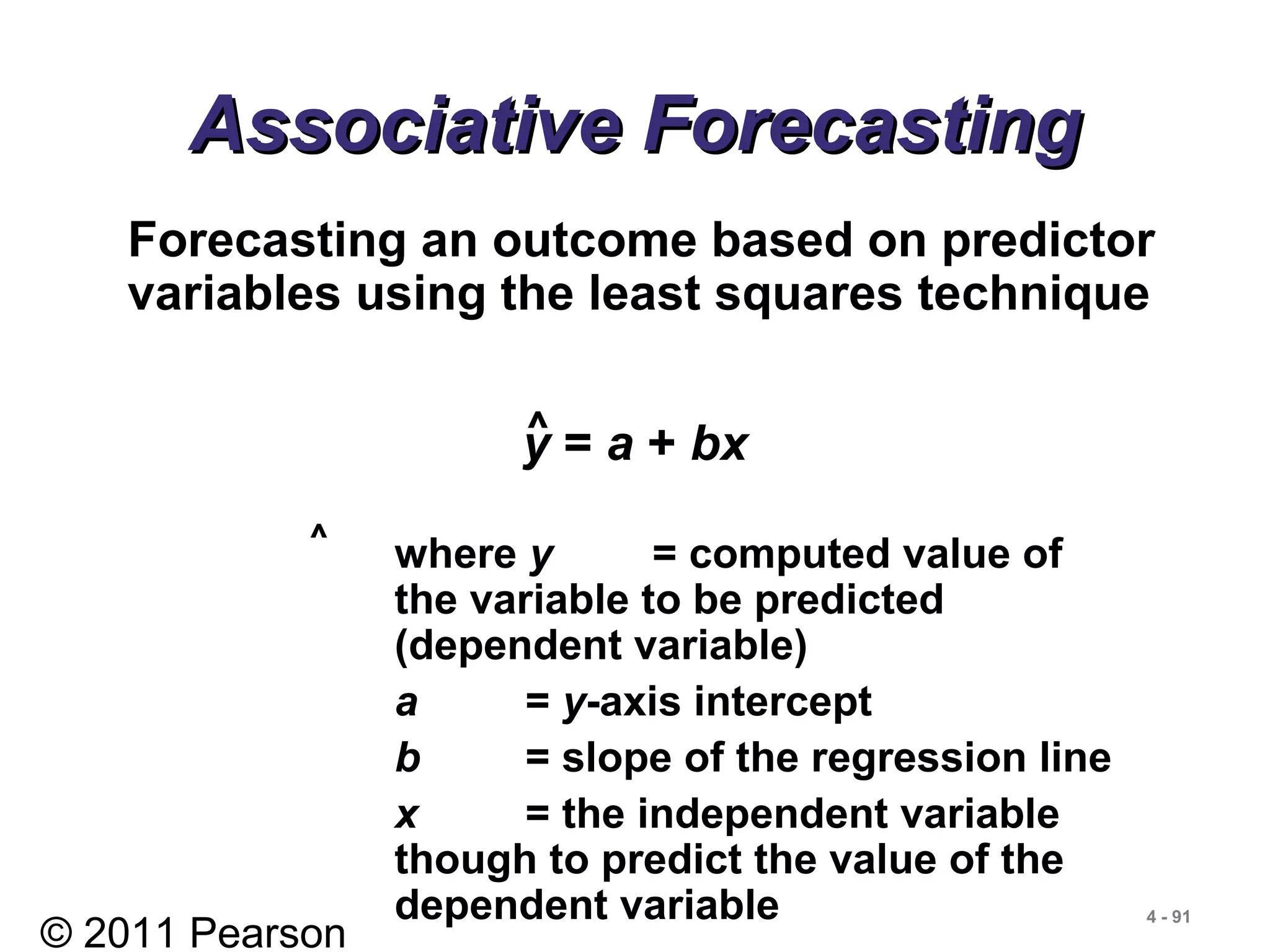 © 2011 Pearson
4 - 91
Associative ForecastingAssociative Forecasting
Forecasting an outcome based on predictor
variables using the least squares technique
y = a + bx^
where y = computed value of
the variable to be predicted
(dependent variable)
a = y-axis intercept
b = slope of the regression line
x = the independent variable
though to predict the value of the
dependent variable
^
 