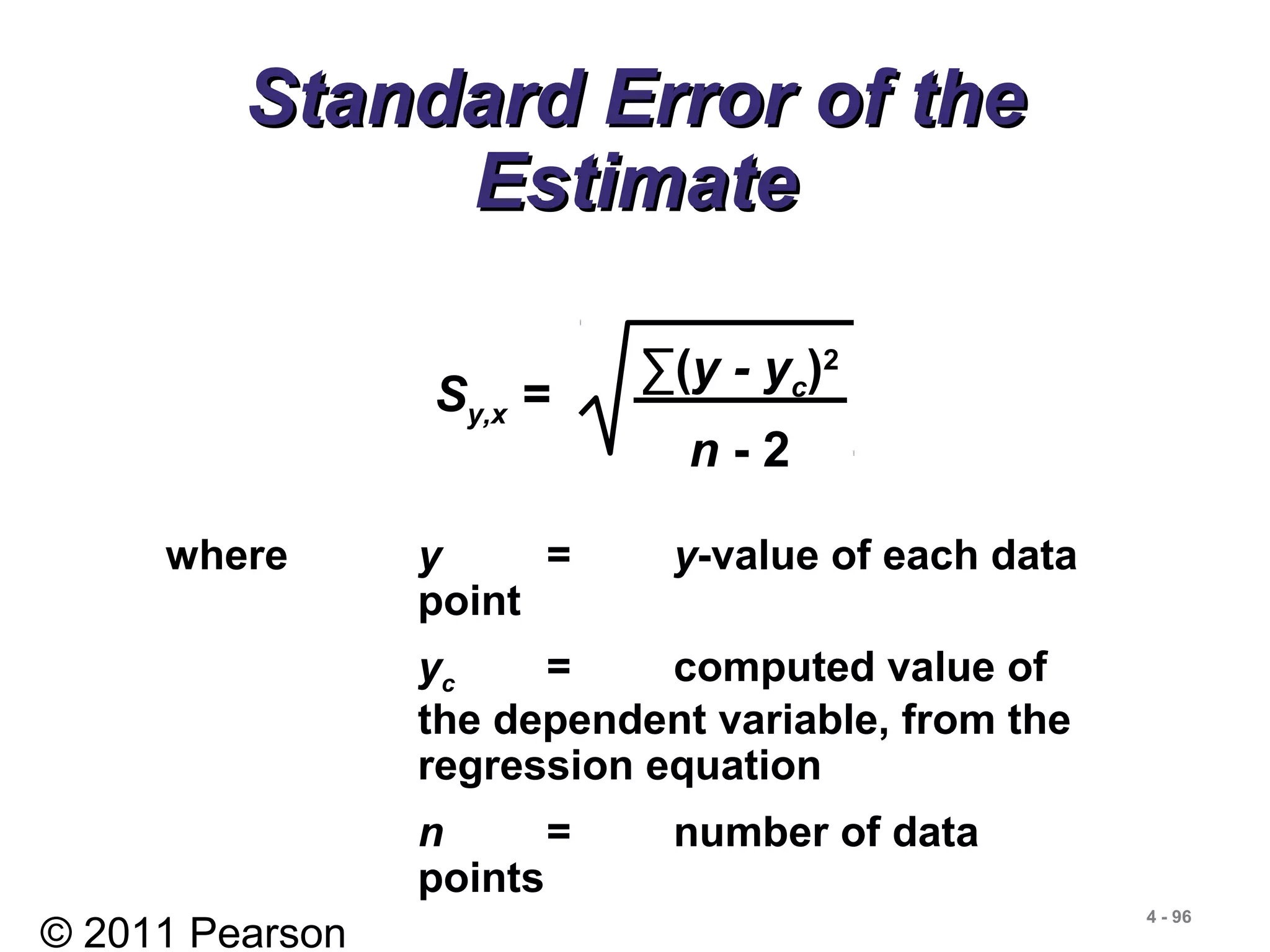 © 2011 Pearson
4 - 96
Standard Error of theStandard Error of the
EstimateEstimate
where y = y-value of each data
point
yc = computed value of
the dependent variable, from the
regression equation
n = number of data
points
Sy,x =
∑(y - yc)2
n - 2
 