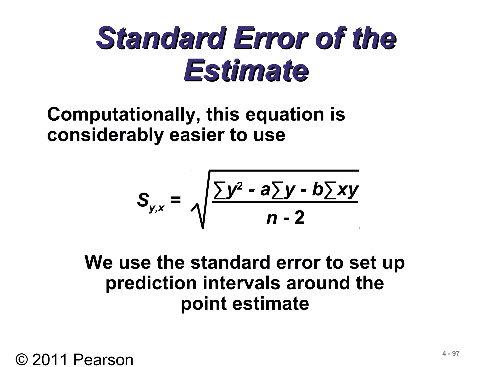 © 2011 Pearson
4 - 97
Standard Error of theStandard Error of the
EstimateEstimate
Computationally, this equation is
considerably easier to use
We use the standard error to set up
prediction intervals around the
point estimate
Sy,x =
∑y2
- a∑y - b∑xy
n - 2
 