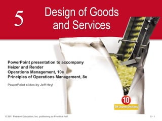 5 - 1© 2011 Pearson Education, Inc. publishing as Prentice Hall
5 Design of Goods
and Services
PowerPoint presentation to accompany
Heizer and Render
Operations Management, 10e
Principles of Operations Management, 8e
PowerPoint slides by Jeff Heyl
 