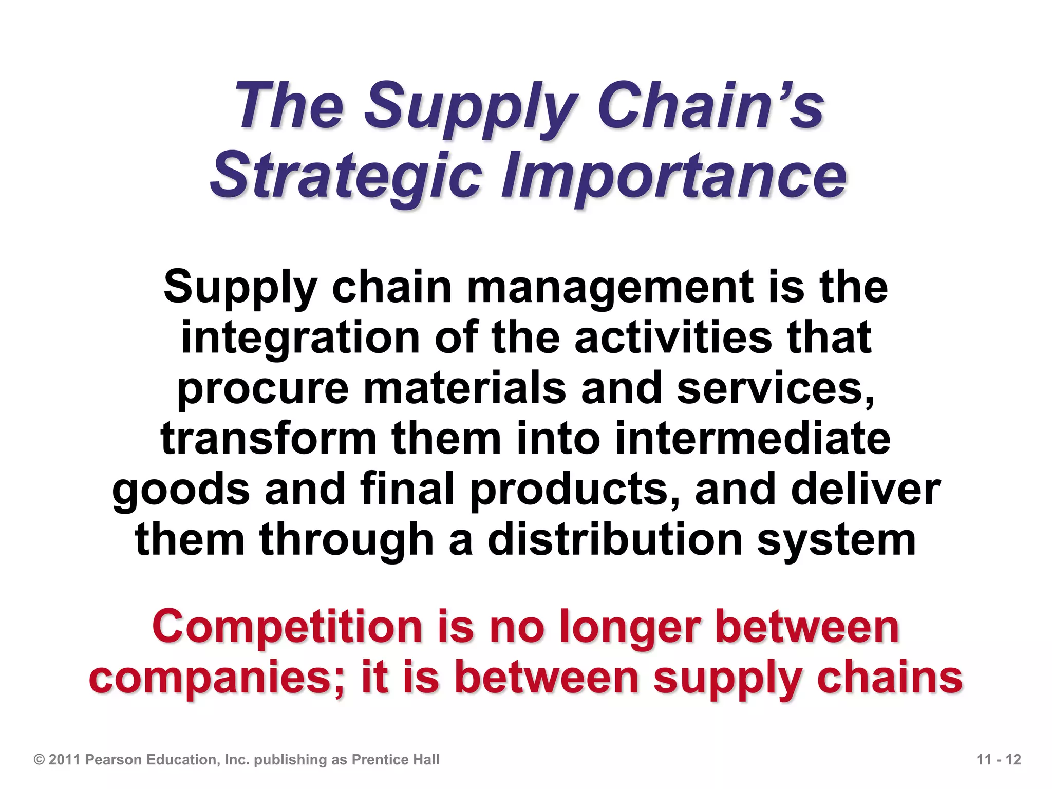 11 - 12© 2011 Pearson Education, Inc. publishing as Prentice Hall
The Supply Chain’s
Strategic Importance
Supply chain management is the
integration of the activities that
procure materials and services,
transform them into intermediate
goods and final products, and deliver
them through a distribution system
Competition is no longer between
companies; it is between supply chains
 