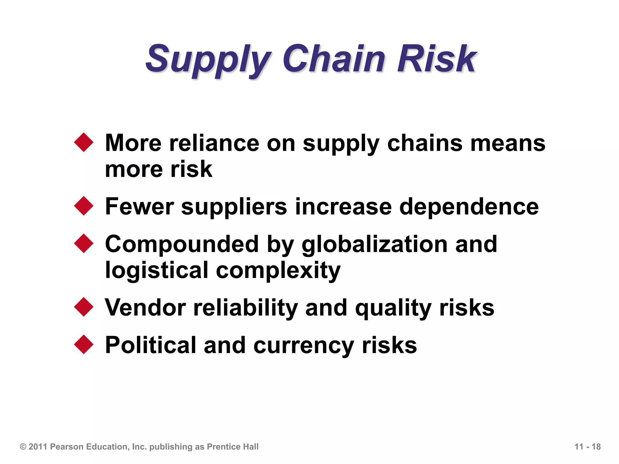 11 - 18© 2011 Pearson Education, Inc. publishing as Prentice Hall
Supply Chain Risk
 More reliance on supply chains means
more risk
 Fewer suppliers increase dependence
 Compounded by globalization and
logistical complexity
 Vendor reliability and quality risks
 Political and currency risks
 