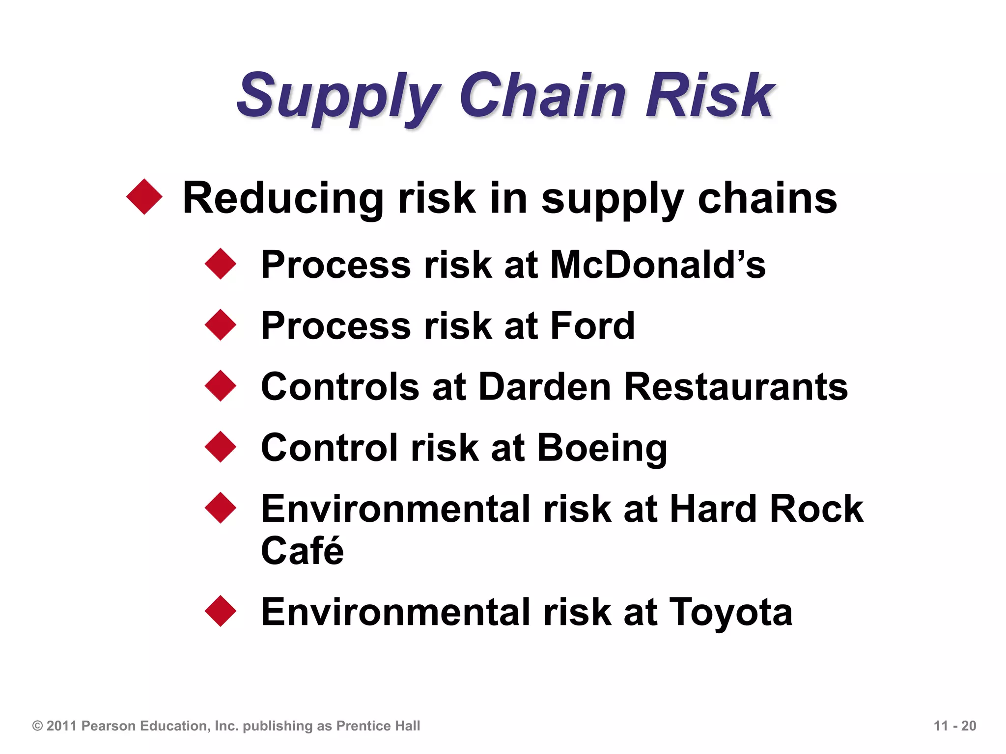 11 - 20© 2011 Pearson Education, Inc. publishing as Prentice Hall
Supply Chain Risk
 Reducing risk in supply chains
 Process risk at McDonald’s
 Process risk at Ford
 Controls at Darden Restaurants
 Control risk at Boeing
 Environmental risk at Hard Rock
Café
 Environmental risk at Toyota
 