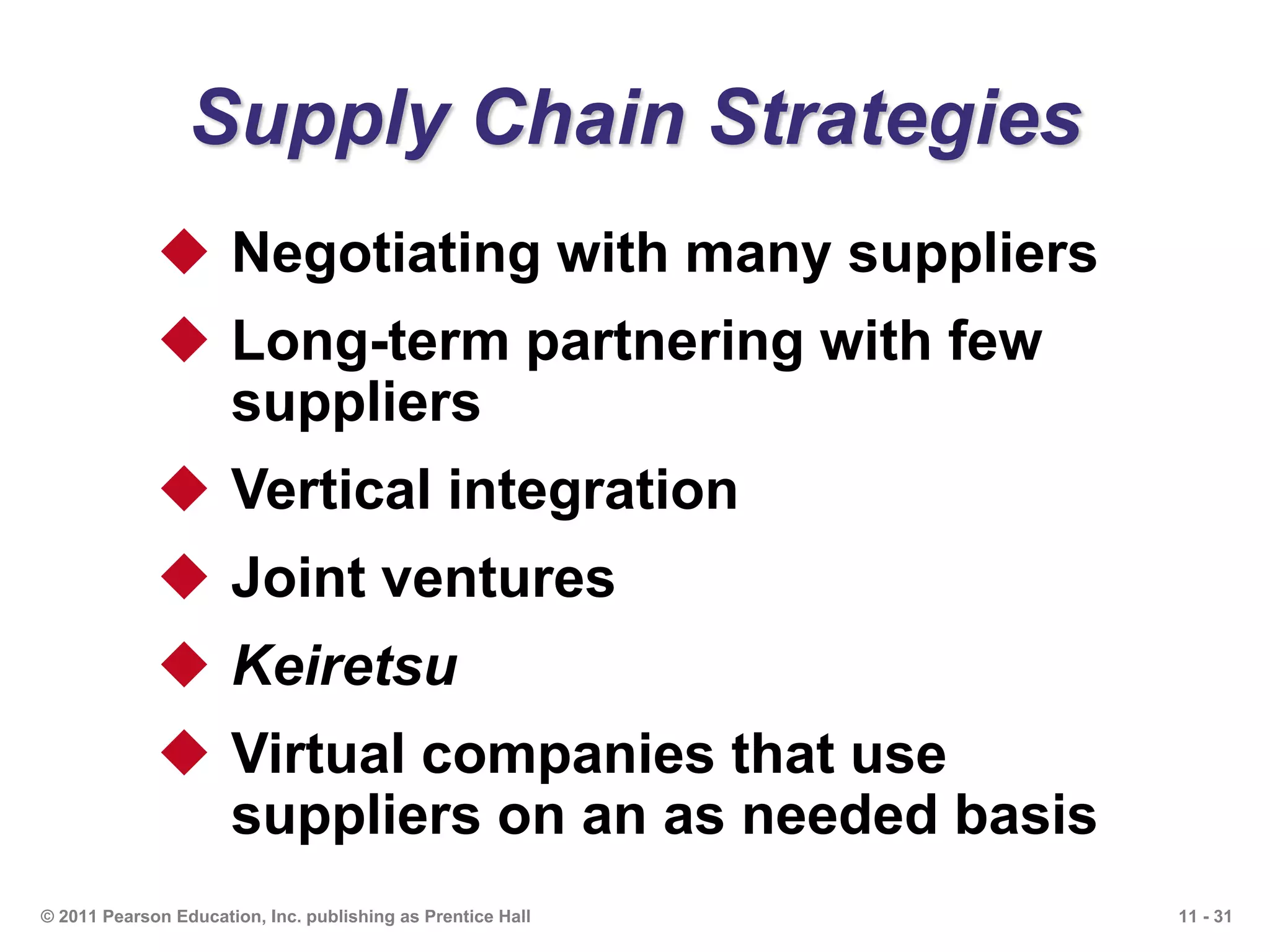11 - 31© 2011 Pearson Education, Inc. publishing as Prentice Hall
Supply Chain Strategies
 Negotiating with many suppliers
 Long-term partnering with few
suppliers
 Vertical integration
 Joint ventures
 Keiretsu
 Virtual companies that use
suppliers on an as needed basis
 