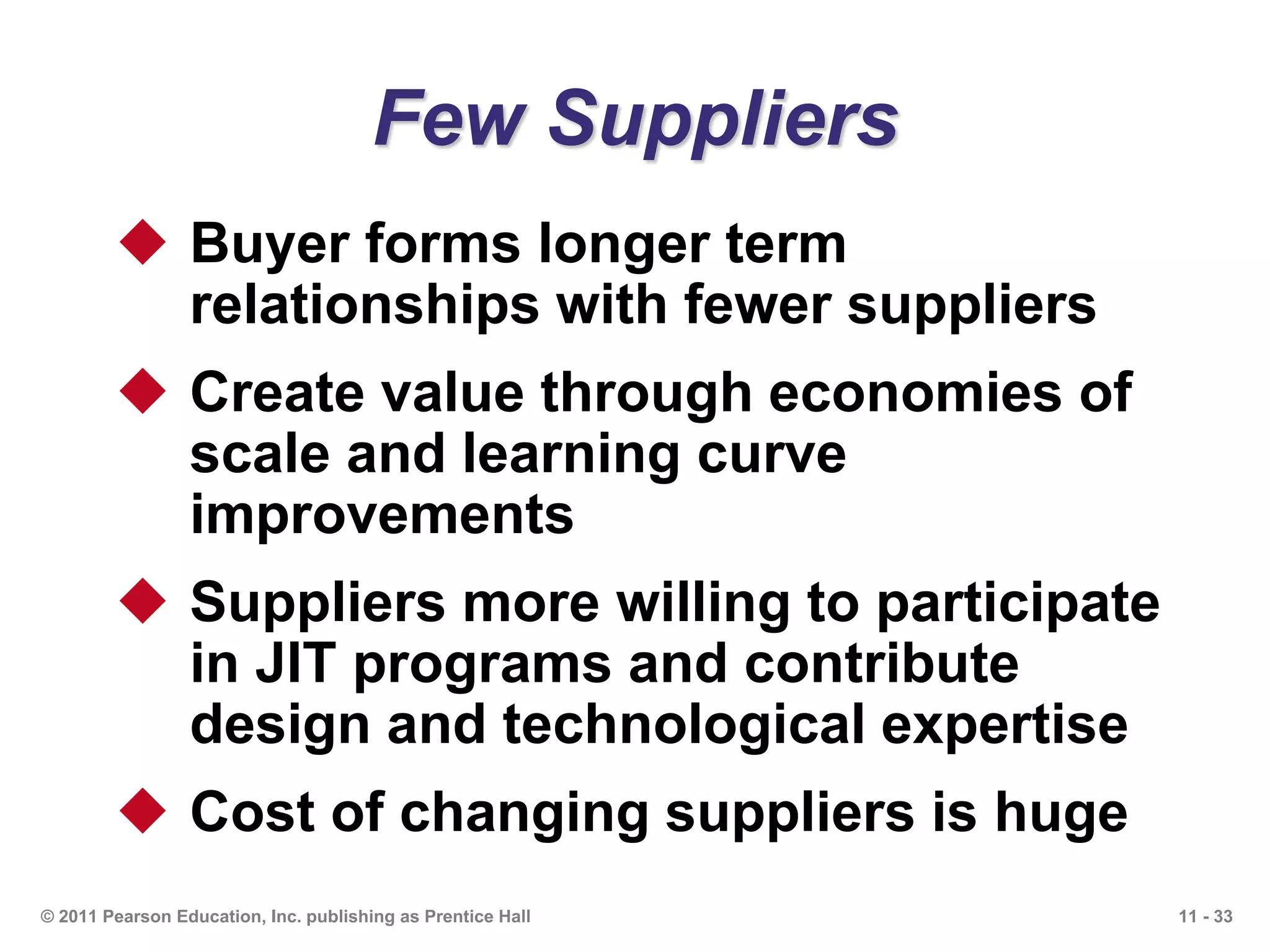 11 - 33© 2011 Pearson Education, Inc. publishing as Prentice Hall
Few Suppliers
 Buyer forms longer term
relationships with fewer suppliers
 Create value through economies of
scale and learning curve
improvements
 Suppliers more willing to participate
in JIT programs and contribute
design and technological expertise
 Cost of changing suppliers is huge
 