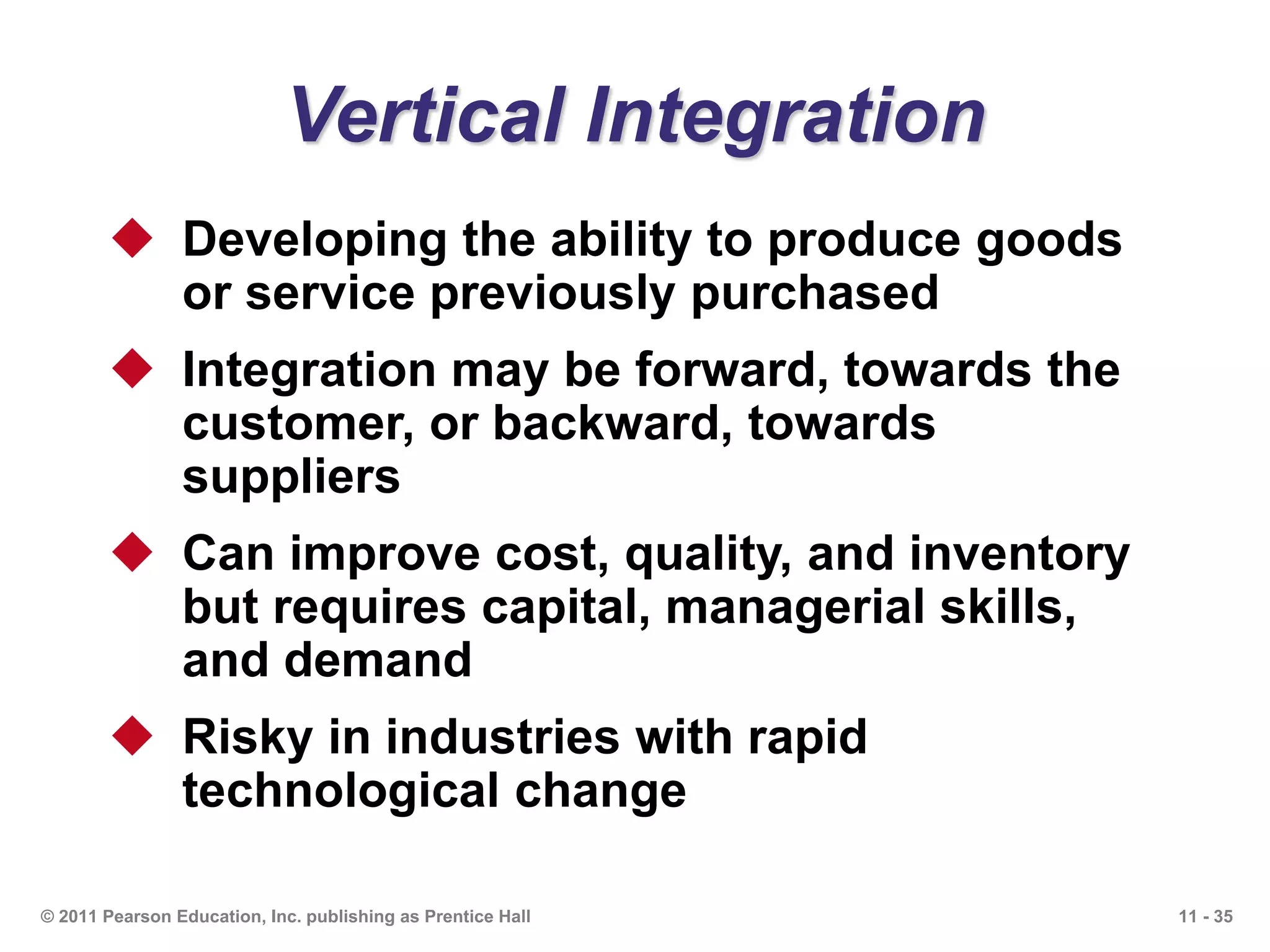 11 - 35© 2011 Pearson Education, Inc. publishing as Prentice Hall
Vertical Integration
 Developing the ability to produce goods
or service previously purchased
 Integration may be forward, towards the
customer, or backward, towards
suppliers
 Can improve cost, quality, and inventory
but requires capital, managerial skills,
and demand
 Risky in industries with rapid
technological change
 