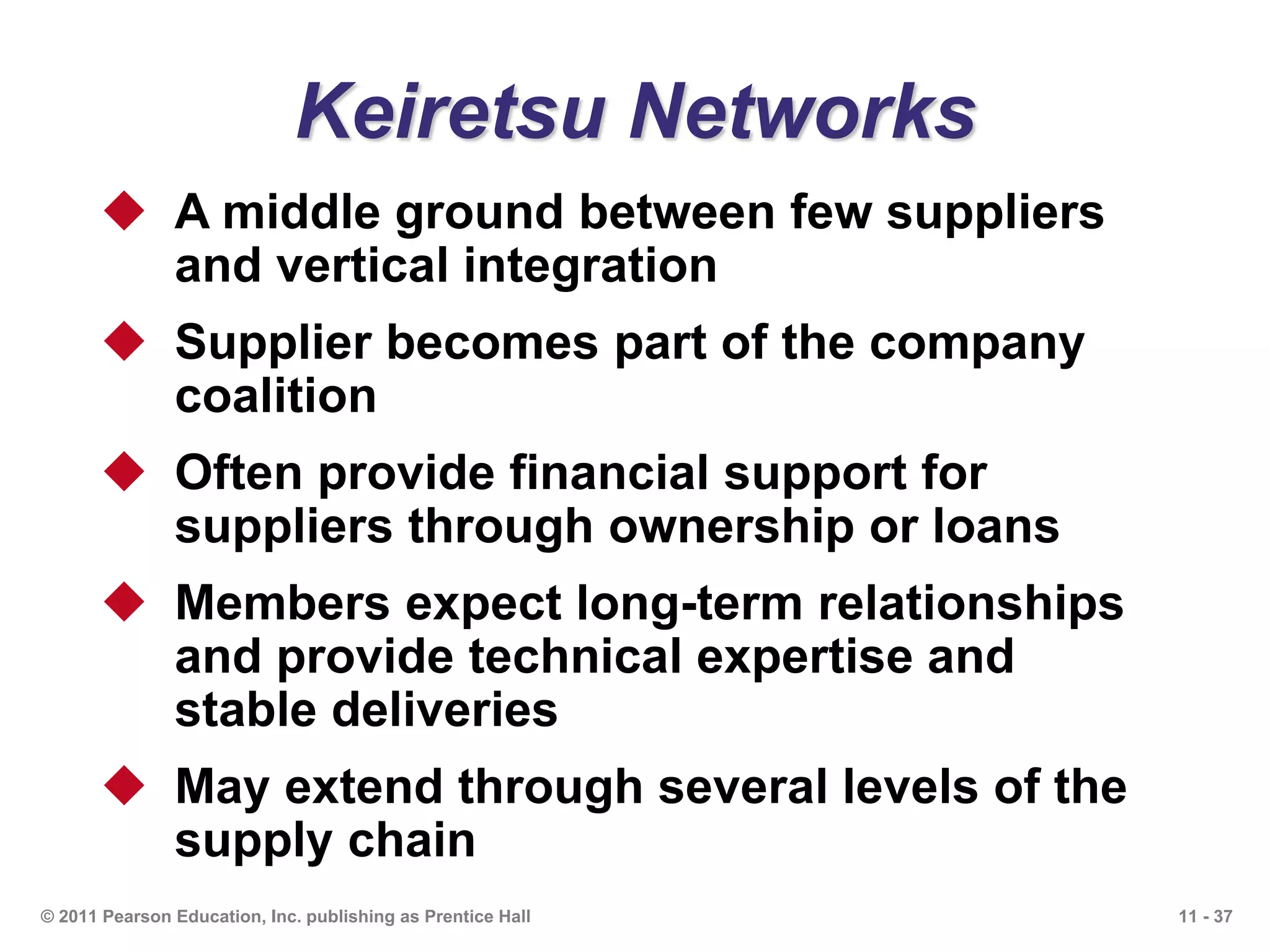 11 - 37© 2011 Pearson Education, Inc. publishing as Prentice Hall
Keiretsu Networks
 A middle ground between few suppliers
and vertical integration
 Supplier becomes part of the company
coalition
 Often provide financial support for
suppliers through ownership or loans
 Members expect long-term relationships
and provide technical expertise and
stable deliveries
 May extend through several levels of the
supply chain
 