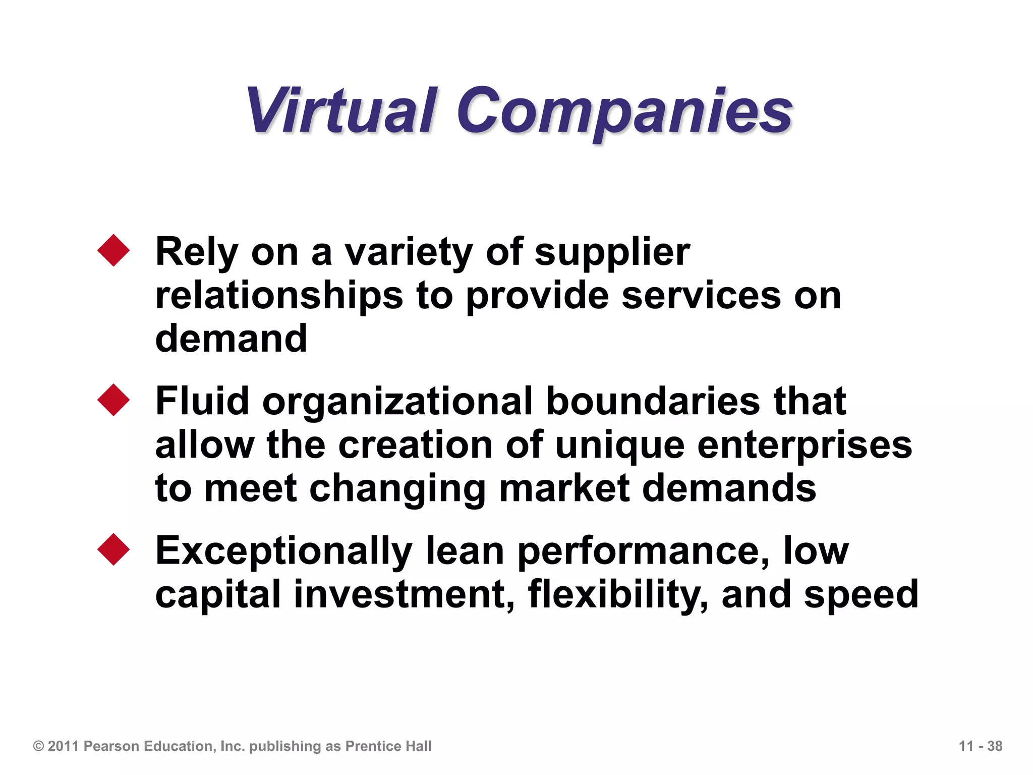 11 - 38© 2011 Pearson Education, Inc. publishing as Prentice Hall
Virtual Companies
 Rely on a variety of supplier
relationships to provide services on
demand
 Fluid organizational boundaries that
allow the creation of unique enterprises
to meet changing market demands
 Exceptionally lean performance, low
capital investment, flexibility, and speed
 