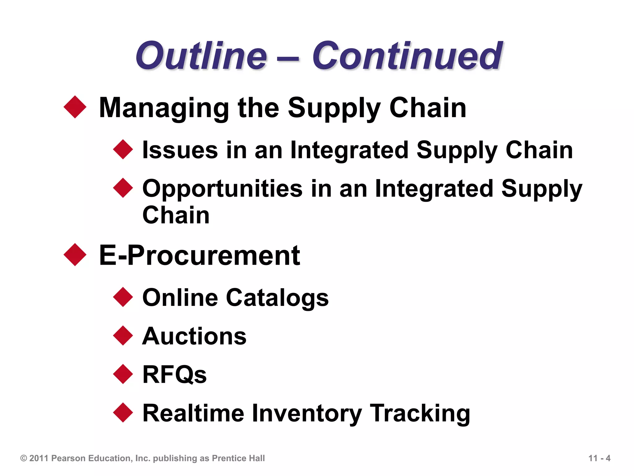 11 - 4© 2011 Pearson Education, Inc. publishing as Prentice Hall
Outline – Continued
 Managing the Supply Chain
 Issues in an Integrated Supply Chain
 Opportunities in an Integrated Supply
Chain
 E-Procurement
 Online Catalogs
 Auctions
 RFQs
 Realtime Inventory Tracking
 
