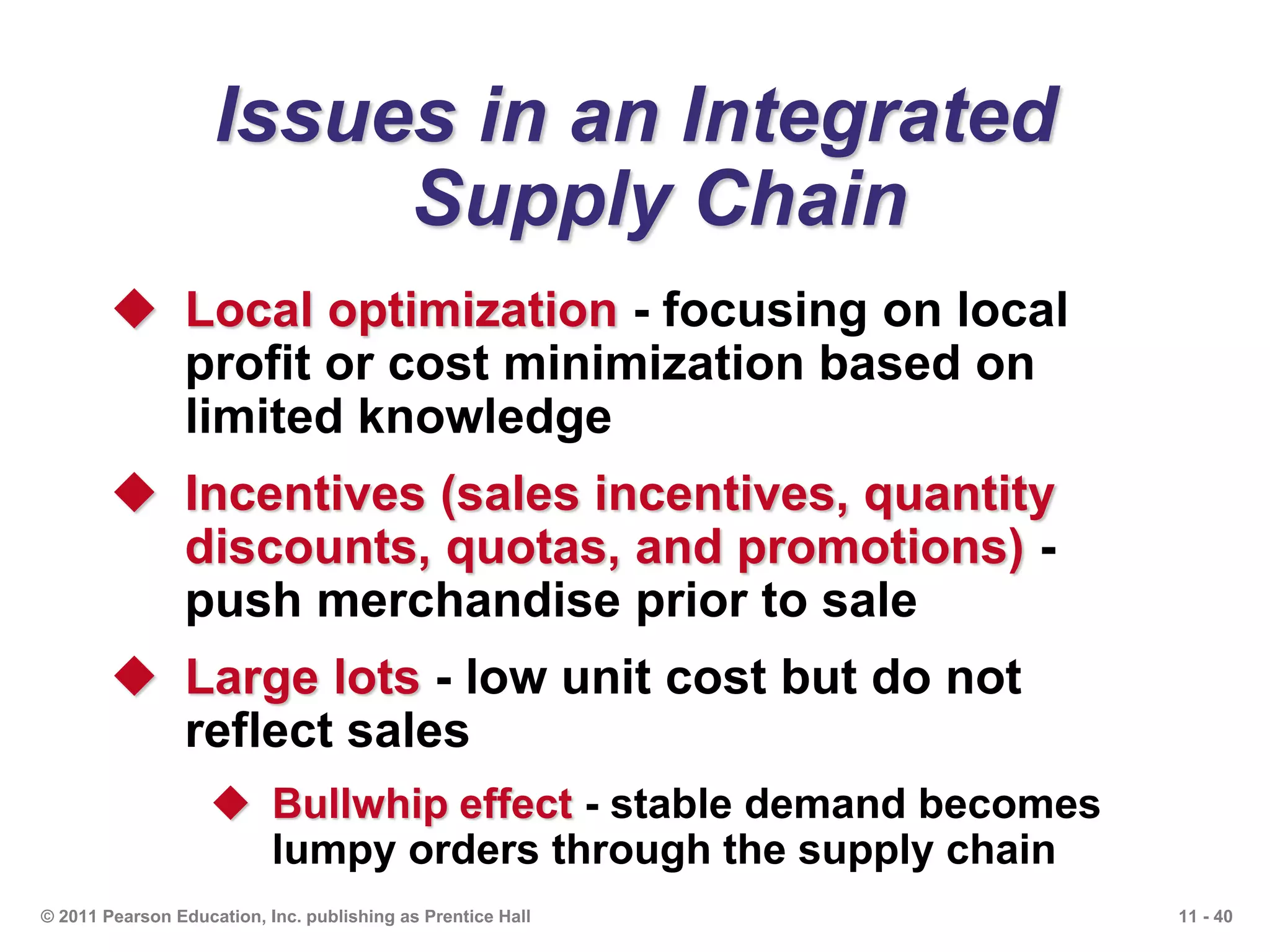 11 - 40© 2011 Pearson Education, Inc. publishing as Prentice Hall
Issues in an Integrated
Supply Chain
 Local optimization - focusing on local
profit or cost minimization based on
limited knowledge
 Incentives (sales incentives, quantity
discounts, quotas, and promotions) -
push merchandise prior to sale
 Large lots - low unit cost but do not
reflect sales
 Bullwhip effect - stable demand becomes
lumpy orders through the supply chain
 