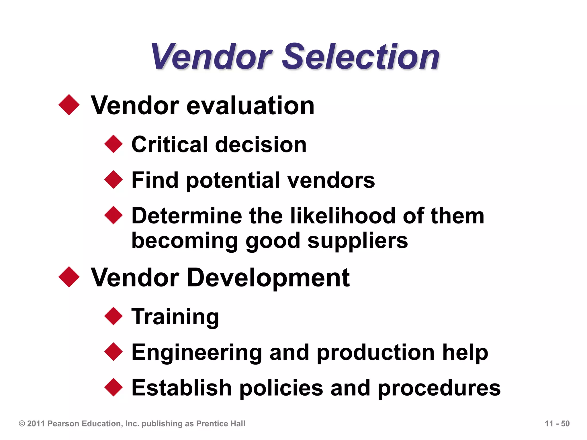 11 - 50© 2011 Pearson Education, Inc. publishing as Prentice Hall
Vendor Selection
 Vendor evaluation
 Critical decision
 Find potential vendors
 Determine the likelihood of them
becoming good suppliers
 Vendor Development
 Training
 Engineering and production help
 Establish policies and procedures
 