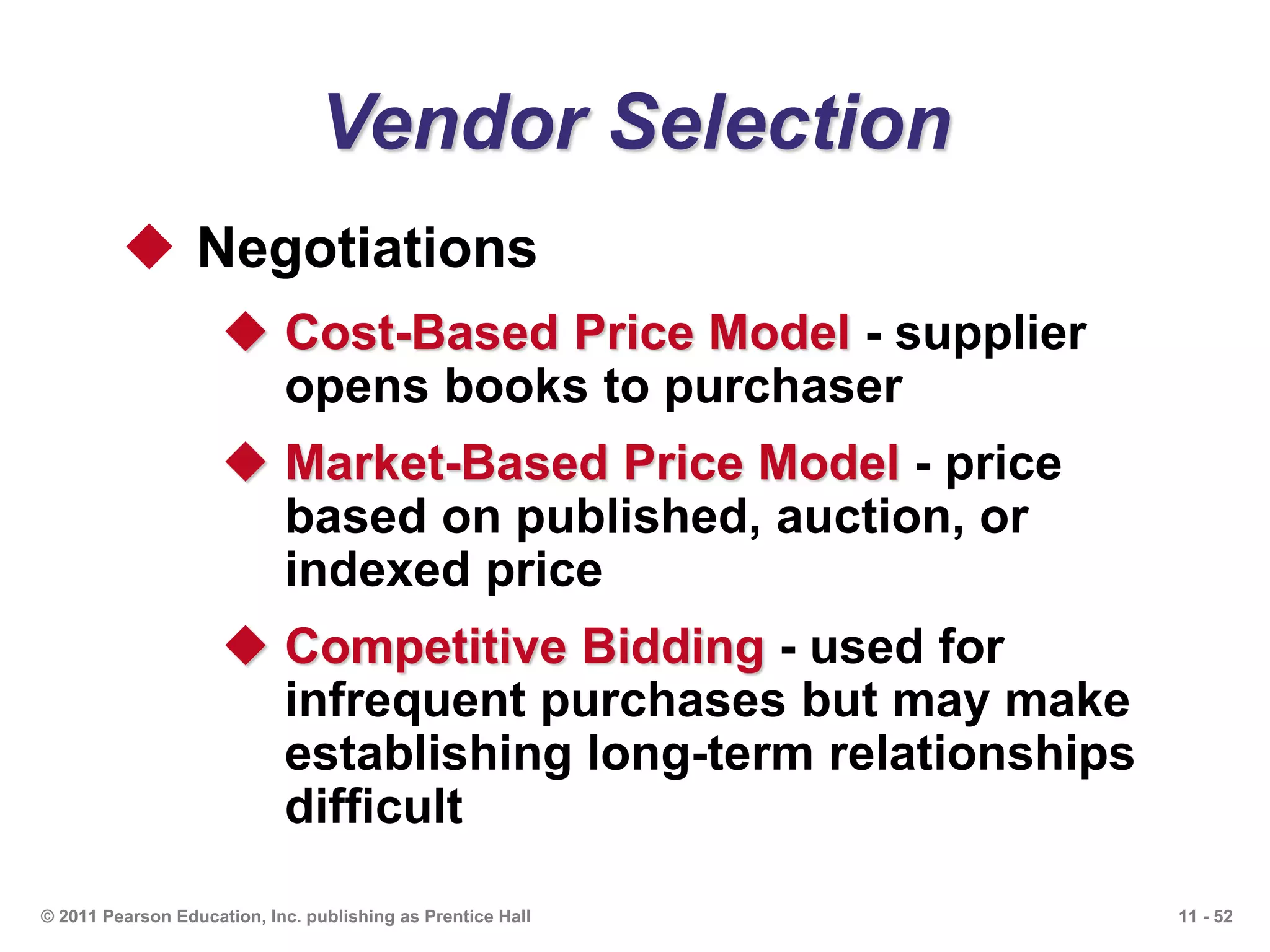 11 - 52© 2011 Pearson Education, Inc. publishing as Prentice Hall
Vendor Selection
 Negotiations
 Cost-Based Price Model - supplier
opens books to purchaser
 Market-Based Price Model - price
based on published, auction, or
indexed price
 Competitive Bidding - used for
infrequent purchases but may make
establishing long-term relationships
difficult
 