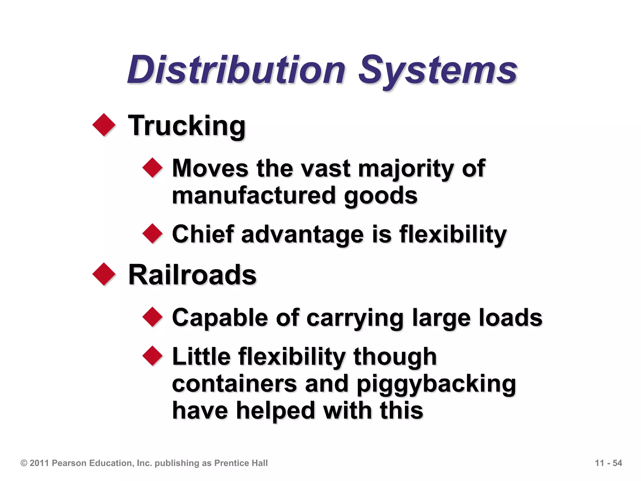 11 - 54© 2011 Pearson Education, Inc. publishing as Prentice Hall
Distribution Systems
 Trucking
 Moves the vast majority of
manufactured goods
 Chief advantage is flexibility
 Railroads
 Capable of carrying large loads
 Little flexibility though
containers and piggybacking
have helped with this
 