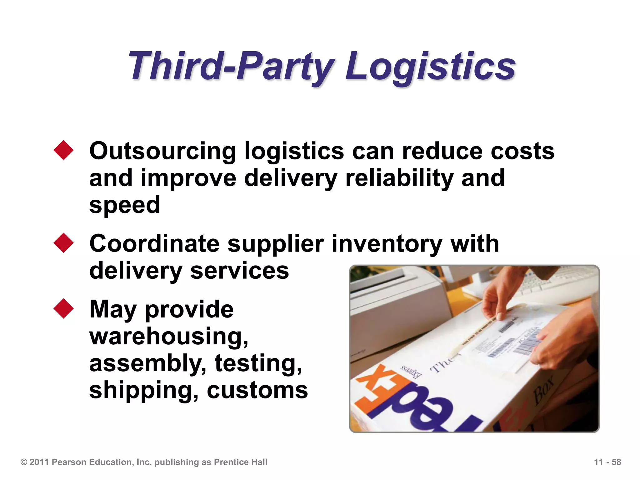 11 - 58© 2011 Pearson Education, Inc. publishing as Prentice Hall
Third-Party Logistics
 Outsourcing logistics can reduce costs
and improve delivery reliability and
speed
 Coordinate supplier inventory with
delivery services
 May provide
warehousing,
assembly, testing,
shipping, customs
 