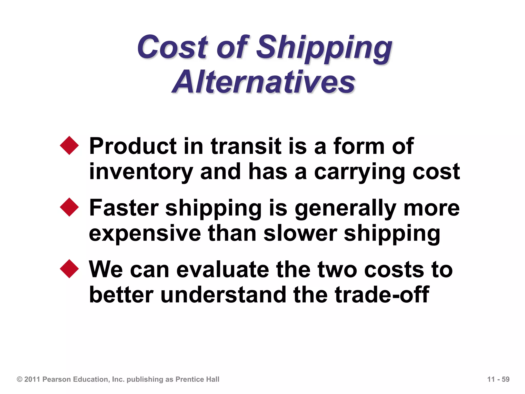 11 - 59© 2011 Pearson Education, Inc. publishing as Prentice Hall
Cost of Shipping
Alternatives
 Product in transit is a form of
inventory and has a carrying cost
 Faster shipping is generally more
expensive than slower shipping
 We can evaluate the two costs to
better understand the trade-off
 