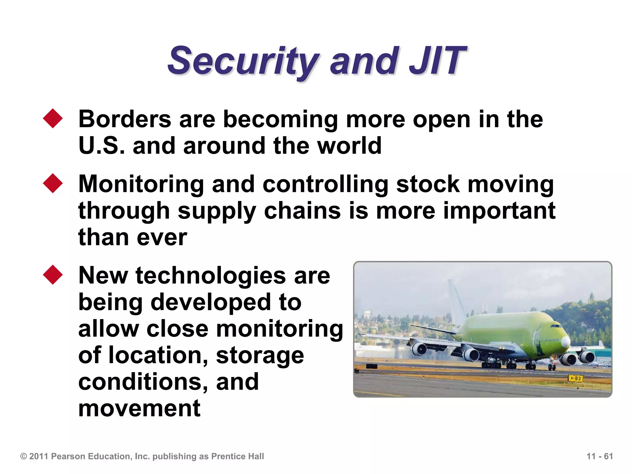 11 - 61© 2011 Pearson Education, Inc. publishing as Prentice Hall
Security and JIT
 Borders are becoming more open in the
U.S. and around the world
 Monitoring and controlling stock moving
through supply chains is more important
than ever
 New technologies are
being developed to
allow close monitoring
of location, storage
conditions, and
movement
 
