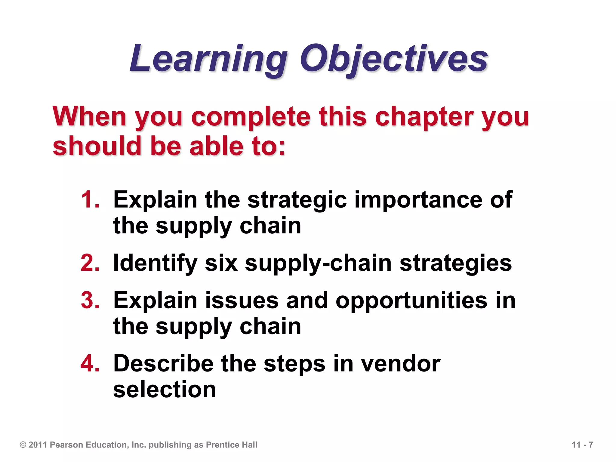 11 - 7© 2011 Pearson Education, Inc. publishing as Prentice Hall
Learning Objectives
When you complete this chapter you
should be able to:
1. Explain the strategic importance of
the supply chain
2. Identify six supply-chain strategies
3. Explain issues and opportunities in
the supply chain
4. Describe the steps in vendor
selection
 